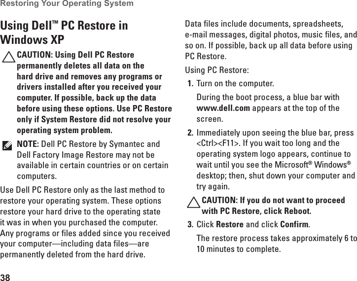38Restoring Your Operating System  Using Dell™ PC Restore in Windows XPCAUTION: Using Dell PC Restore permanently deletes all data on the hard drive and removes any programs or drivers installed after you received your computer. If possible, back up the data before using these options. Use PC Restore only if System Restore did not resolve your operating system problem.NOTE: Dell PC Restore by Symantec and Dell Factory Image Restore may not be available in certain countries or on certain computers.Use Dell PC Restore only as the last method to restore your operating system. These options restore your hard drive to the operating state it was in when you purchased the computer. Any programs or files added since you received your computer—including data files—are permanently deleted from the hard drive. Data files include documents, spreadsheets, e-mail messages, digital photos, music files, and so on. If possible, back up all data before using PC Restore.Using PC Restore:Turn on the computer.1. During the boot process, a blue bar with www.dell.com appears at the top of the screen.Immediately upon seeing the blue bar, press 2. &lt;Ctrl&gt;&lt;F11&gt;. If you wait too long and the operating system logo appears, continue to wait until you see the Microsoft® Windows® desktop; then, shut down your computer and try again.CAUTION: If you do not want to proceed with PC Restore, click Reboot.Click 3.  Restore and click Confirm.The restore process takes approximately 6 to 10 minutes to complete.