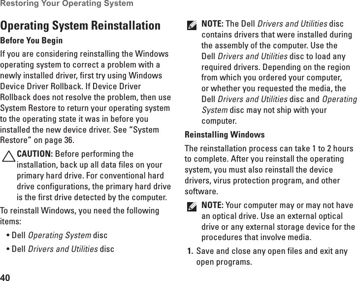 40Restoring Your Operating System  Operating System ReinstallationBefore You BeginIf you are considering reinstalling the Windows operating system to correct a problem with a newly installed driver, first try using Windows Device Driver Rollback. If Device Driver Rollback does not resolve the problem, then use System Restore to return your operating system to the operating state it was in before you installed the new device driver. See “System Restore” on page 36.CAUTION: Before performing the installation, back up all data files on your primary hard drive. For conventional hard drive configurations, the primary hard drive is the first drive detected by the computer.To reinstall Windows, you need the following items:Dell• Operating System discDell• Drivers and Utilities disc NOTE: The Dell Drivers and Utilities disc contains drivers that were installed during the assembly of the computer. Use the Dell Drivers and Utilities disc to load any required drivers. Depending on the region from which you ordered your computer, or whether you requested the media, the Dell Drivers and Utilities disc and Operating System disc may not ship with your computer.Reinstalling WindowsThe reinstallation process can take 1 to 2 hours to complete. After you reinstall the operating system, you must also reinstall the device drivers, virus protection program, and other software.NOTE: Your computer may or may not have an optical drive. Use an external optical drive or any external storage device for the procedures that involve media.Save and close any open files and exit any 1. open programs.