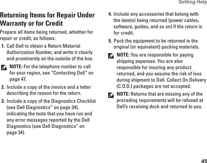 45Getting Help Returning Items for Repair Under Warranty or for CreditPrepare all items being returned, whether for repair or credit, as follows:Call Dell to obtain a Return Material 1. Authorization Number, and write it clearly and prominently on the outside of the box.NOTE: For the telephone number to call for your region, see “Contacting Dell” on page 47.Include a copy of the invoice and a letter 2. describing the reason for the return.Include a copy of the Diagnostics Checklist 3. (see Dell Diagnostics” on page 34), indicating the tests that you have run and any error messages reported by the Dell Diagnostics (see Dell Diagnostics” on page 34).Include any accessories that belong with 4. the item(s) being returned (power cables, software, guides, and so on) if the return is for credit.Pack the equipment to be returned in the 5. original (or equivalent) packing materials.NOTE: You are responsible for paying shipping expenses. You are also responsible for insuring any product returned, and you assume the risk of loss during shipment to Dell. Collect On Delivery (C.O.D.) packages are not accepted.NOTE: Returns that are missing any of the preceding requirements will be refused at Dell’s receiving dock and returned to you.