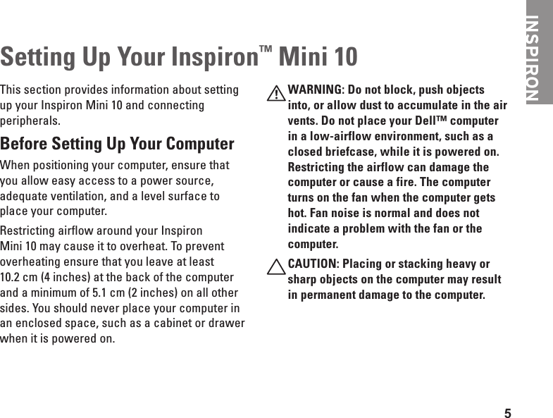 5INSPIRONSetting Up Your Inspiron™ Mini 10This section provides information about setting up your Inspiron Mini 10 and connecting peripherals. Before Setting Up Your Computer When positioning your computer, ensure that you allow easy access to a power source, adequate ventilation, and a level surface to place your computer.Restricting airflow around your Inspiron Mini 10 may cause it to overheat. To prevent overheating ensure that you leave at least 10.2 cm (4 inches) at the back of the computer and a minimum of 5.1 cm (2 inches) on all other sides. You should never place your computer in an enclosed space, such as a cabinet or drawer when it is powered on. WARNING: Do not block, push objects into, or allow dust to accumulate in the air vents. Do not place your Dell™ computer in a low-airflow environment, such as a closed briefcase, while it is powered on. Restricting the airflow can damage the computer or cause a fire. The computer turns on the fan when the computer gets hot. Fan noise is normal and does not indicate a problem with the fan or the computer.CAUTION: Placing or stacking heavy or sharp objects on the computer may result in permanent damage to the computer.