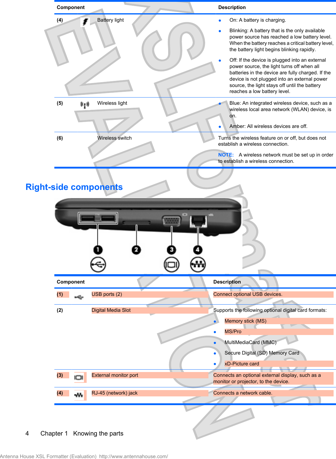 Component Description(4) Battery light ●On: A battery is charging.●Blinking: A battery that is the only availablepower source has reached a low battery level.When the battery reaches a critical battery level,the battery light begins blinking rapidly.●Off: If the device is plugged into an externalpower source, the light turns off when allbatteries in the device are fully charged. If thedevice is not plugged into an external powersource, the light stays off until the batteryreaches a low battery level.(5) Wireless light ●Blue: An integrated wireless device, such as awireless local area network (WLAN) device, ison.●Amber: All wireless devices are off.(6)   Wireless switch Turns the wireless feature on or off, but does notestablish a wireless connection.NOTE: A wireless network must be set up in orderto establish a wireless connection.Right-side componentsComponent Description(1) USB ports (2) Connect optional USB devices.(2)  Digital Media Slot Supports the following optional digital card formats:●Memory stick (MS)●MS/Pro●MultiMediaCard (MMC)●Secure Digital (SD) Memory Card●xD-Picture card(3) External monitor port Connects an optional external display, such as amonitor or projector, to the device.(4) RJ-45 (network) jack Connects a network cable.4 Chapter 1   Knowing the partsAntenna House XSL Formatter (Evaluation)  http://www.antennahouse.com/