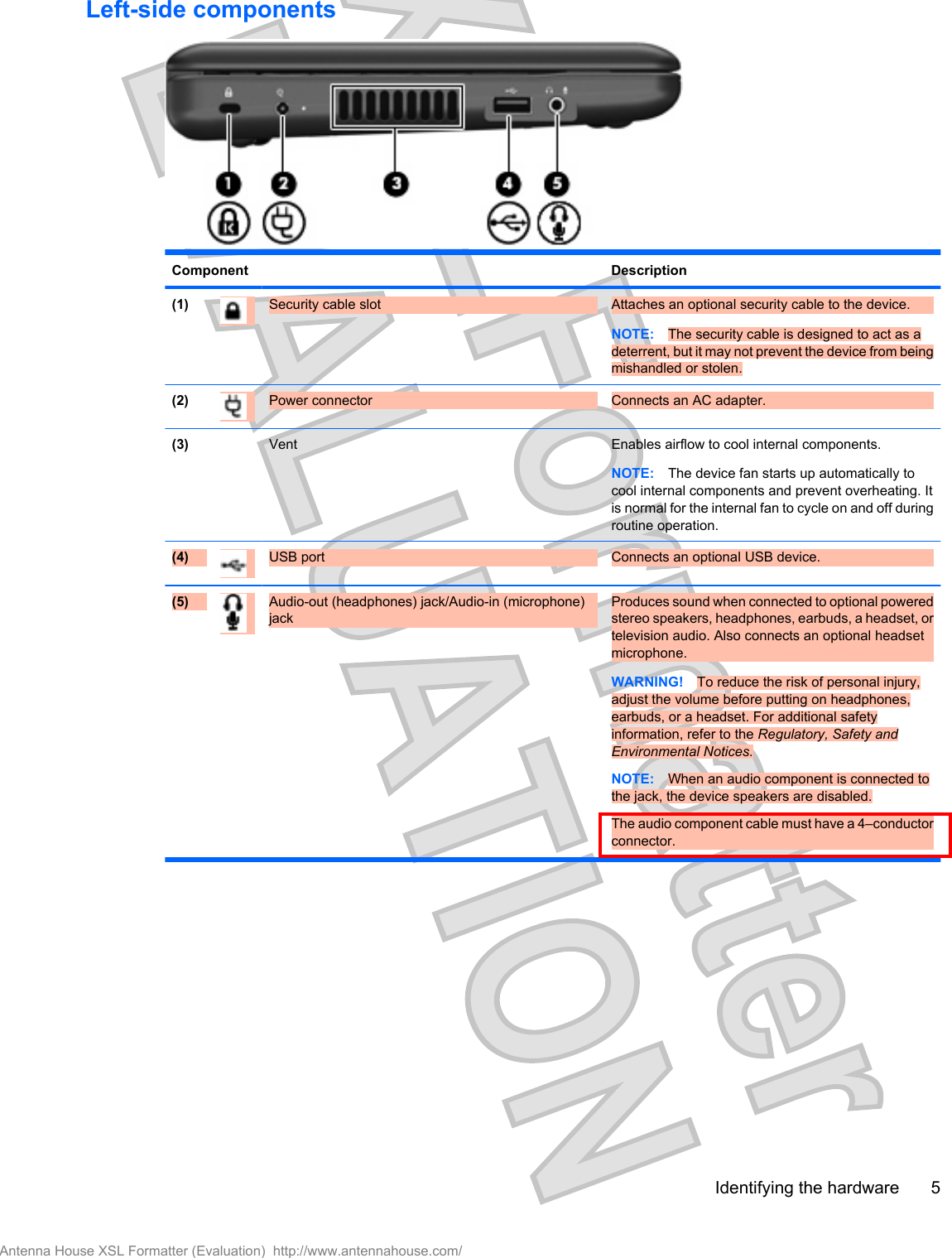 Left-side componentsComponent Description(1) Security cable slot Attaches an optional security cable to the device.NOTE: The security cable is designed to act as adeterrent, but it may not prevent the device from beingmishandled or stolen.(2) Power connector Connects an AC adapter.(3)  Vent Enables airflow to cool internal components.NOTE: The device fan starts up automatically tocool internal components and prevent overheating. Itis normal for the internal fan to cycle on and off duringroutine operation.(4) USB port  Connects an optional USB device.(5) Audio-out (headphones) jack/Audio-in (microphone)jackProduces sound when connected to optional poweredstereo speakers, headphones, earbuds, a headset, ortelevision audio. Also connects an optional headsetmicrophone.WARNING! To reduce the risk of personal injury,adjust the volume before putting on headphones,earbuds, or a headset. For additional safetyinformation, refer to the Regulatory, Safety andEnvironmental Notices.NOTE: When an audio component is connected tothe jack, the device speakers are disabled.The audio component cable must have a 4–conductorconnector.Identifying the hardware 5Antenna House XSL Formatter (Evaluation)  http://www.antennahouse.com/