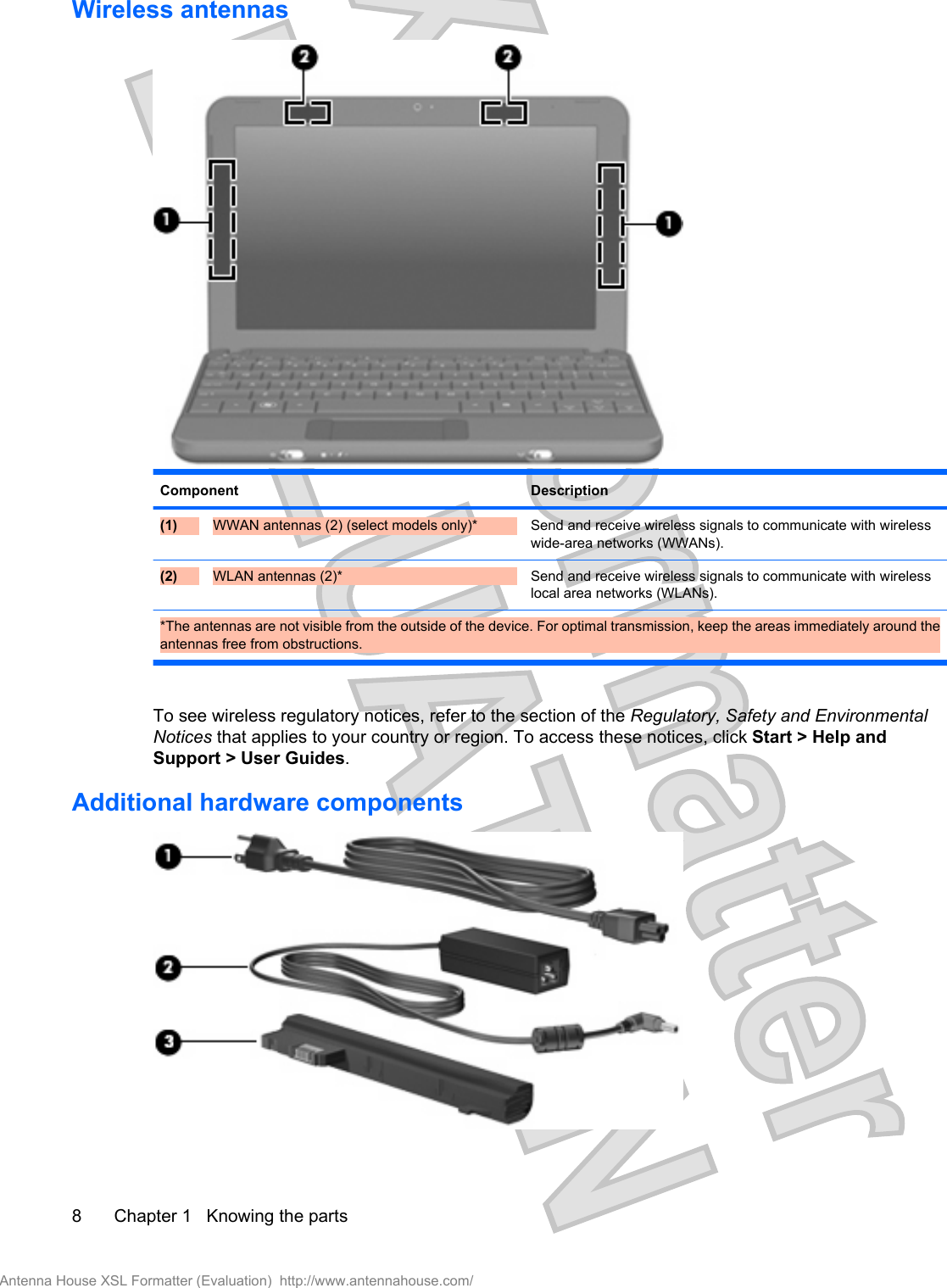 Wireless antennasComponent Description(1) WWAN antennas (2) (select models only)* Send and receive wireless signals to communicate with wirelesswide-area networks (WWANs).(2) WLAN antennas (2)* Send and receive wireless signals to communicate with wirelesslocal area networks (WLANs).*The antennas are not visible from the outside of the device. For optimal transmission, keep the areas immediately around theantennas free from obstructions.To see wireless regulatory notices, refer to the section of the Regulatory, Safety and EnvironmentalNotices that applies to your country or region. To access these notices, click Start &gt; Help andSupport &gt; User Guides.Additional hardware components8 Chapter 1   Knowing the partsAntenna House XSL Formatter (Evaluation)  http://www.antennahouse.com/