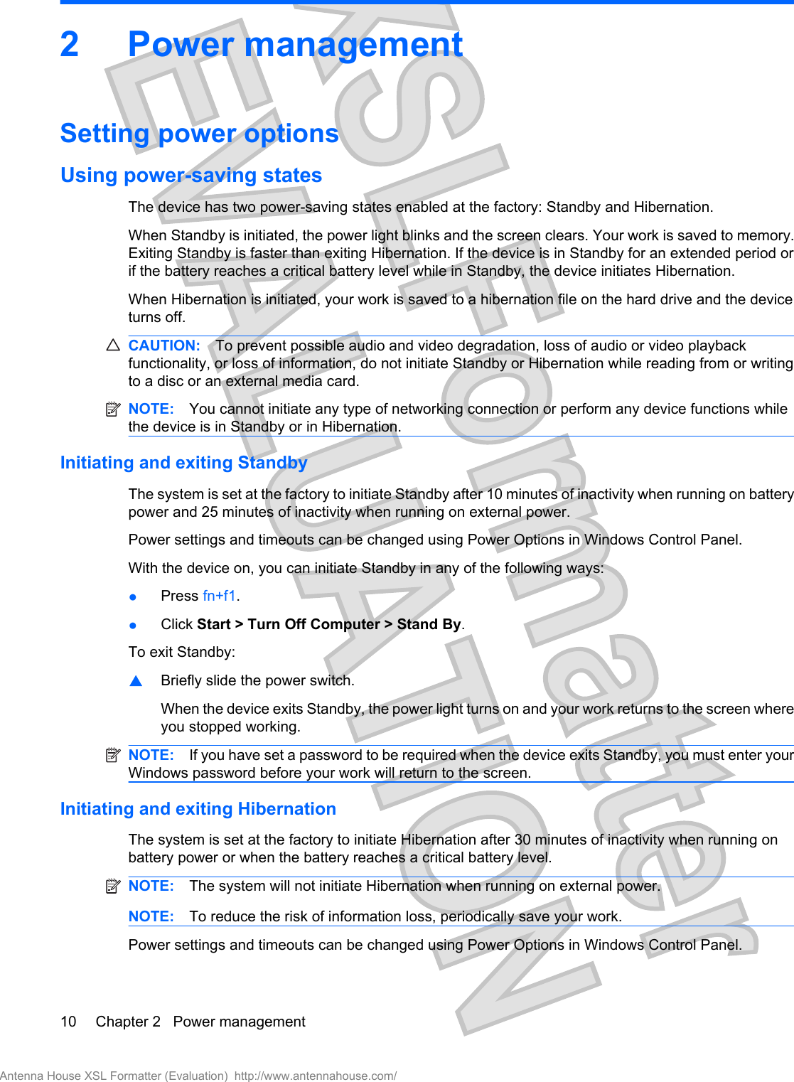 2 Power managementSetting power optionsUsing power-saving statesThe device has two power-saving states enabled at the factory: Standby and Hibernation.When Standby is initiated, the power light blinks and the screen clears. Your work is saved to memory.Exiting Standby is faster than exiting Hibernation. If the device is in Standby for an extended period orif the battery reaches a critical battery level while in Standby, the device initiates Hibernation.When Hibernation is initiated, your work is saved to a hibernation file on the hard drive and the deviceturns off.CAUTION: To prevent possible audio and video degradation, loss of audio or video playbackfunctionality, or loss of information, do not initiate Standby or Hibernation while reading from or writingto a disc or an external media card.NOTE: You cannot initiate any type of networking connection or perform any device functions whilethe device is in Standby or in Hibernation.Initiating and exiting StandbyThe system is set at the factory to initiate Standby after 10 minutes of inactivity when running on batterypower and 25 minutes of inactivity when running on external power.Power settings and timeouts can be changed using Power Options in Windows Control Panel.With the device on, you can initiate Standby in any of the following ways:●Press fn+f1.●Click Start &gt; Turn Off Computer &gt; Stand By.To exit Standby:▲Briefly slide the power switch.When the device exits Standby, the power light turns on and your work returns to the screen whereyou stopped working.NOTE: If you have set a password to be required when the device exits Standby, you must enter yourWindows password before your work will return to the screen.Initiating and exiting HibernationThe system is set at the factory to initiate Hibernation after 30 minutes of inactivity when running onbattery power or when the battery reaches a critical battery level.NOTE: The system will not initiate Hibernation when running on external power.NOTE: To reduce the risk of information loss, periodically save your work.Power settings and timeouts can be changed using Power Options in Windows Control Panel.10 Chapter 2   Power managementAntenna House XSL Formatter (Evaluation)  http://www.antennahouse.com/