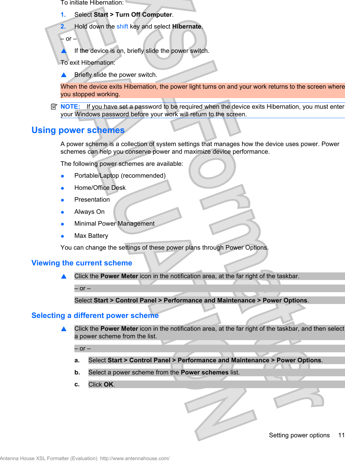 To initiate Hibernation:1. Select Start &gt; Turn Off Computer.2. Hold down the shift key and select Hibernate.– or –▲If the device is on, briefly slide the power switch.To exit Hibernation:▲Briefly slide the power switch.When the device exits Hibernation, the power light turns on and your work returns to the screen whereyou stopped working.NOTE: If you have set a password to be required when the device exits Hibernation, you must enteryour Windows password before your work will return to the screen.Using power schemesA power scheme is a collection of system settings that manages how the device uses power. Powerschemes can help you conserve power and maximize device performance.The following power schemes are available:●Portable/Laptop (recommended)●Home/Office Desk●Presentation●Always On●Minimal Power Management●Max BatteryYou can change the settings of these power plans through Power Options.Viewing the current scheme▲Click the Power Meter icon in the notification area, at the far right of the taskbar.– or –Select Start &gt; Control Panel &gt; Performance and Maintenance &gt; Power Options.Selecting a different power scheme▲Click the Power Meter icon in the notification area, at the far right of the taskbar, and then selecta power scheme from the list.– or –a. Select Start &gt; Control Panel &gt; Performance and Maintenance &gt; Power Options.b. Select a power scheme from the Power schemes list.c. Click OK.Setting power options 11Antenna House XSL Formatter (Evaluation)  http://www.antennahouse.com/