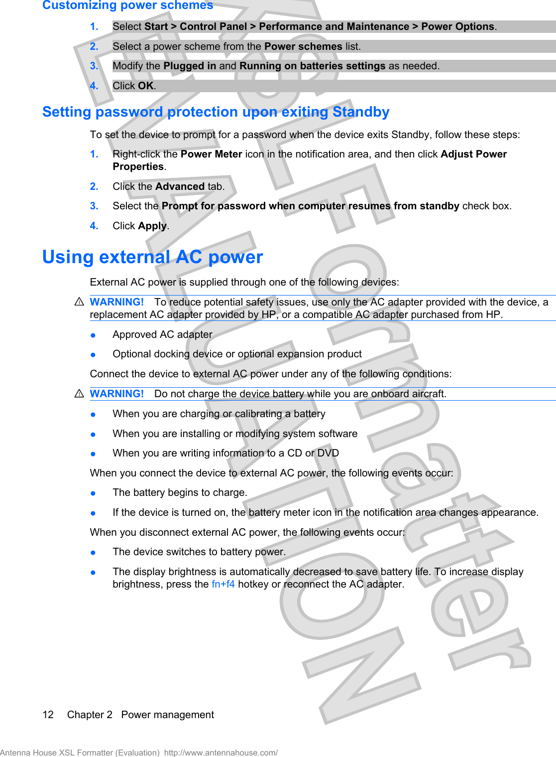 Customizing power schemes1. Select Start &gt; Control Panel &gt; Performance and Maintenance &gt; Power Options.2. Select a power scheme from the Power schemes list.3. Modify the Plugged in and Running on batteries settings as needed.4. Click OK.Setting password protection upon exiting StandbyTo set the device to prompt for a password when the device exits Standby, follow these steps:1. Right-click the Power Meter icon in the notification area, and then click Adjust PowerProperties.2. Click the Advanced tab.3. Select the Prompt for password when computer resumes from standby check box.4. Click Apply.Using external AC powerExternal AC power is supplied through one of the following devices:WARNING! To reduce potential safety issues, use only the AC adapter provided with the device, areplacement AC adapter provided by HP, or a compatible AC adapter purchased from HP.●Approved AC adapter●Optional docking device or optional expansion productConnect the device to external AC power under any of the following conditions:WARNING! Do not charge the device battery while you are onboard aircraft.●When you are charging or calibrating a battery●When you are installing or modifying system software●When you are writing information to a CD or DVDWhen you connect the device to external AC power, the following events occur:●The battery begins to charge.●If the device is turned on, the battery meter icon in the notification area changes appearance.When you disconnect external AC power, the following events occur:●The device switches to battery power.●The display brightness is automatically decreased to save battery life. To increase displaybrightness, press the fn+f4 hotkey or reconnect the AC adapter.12 Chapter 2   Power managementAntenna House XSL Formatter (Evaluation)  http://www.antennahouse.com/