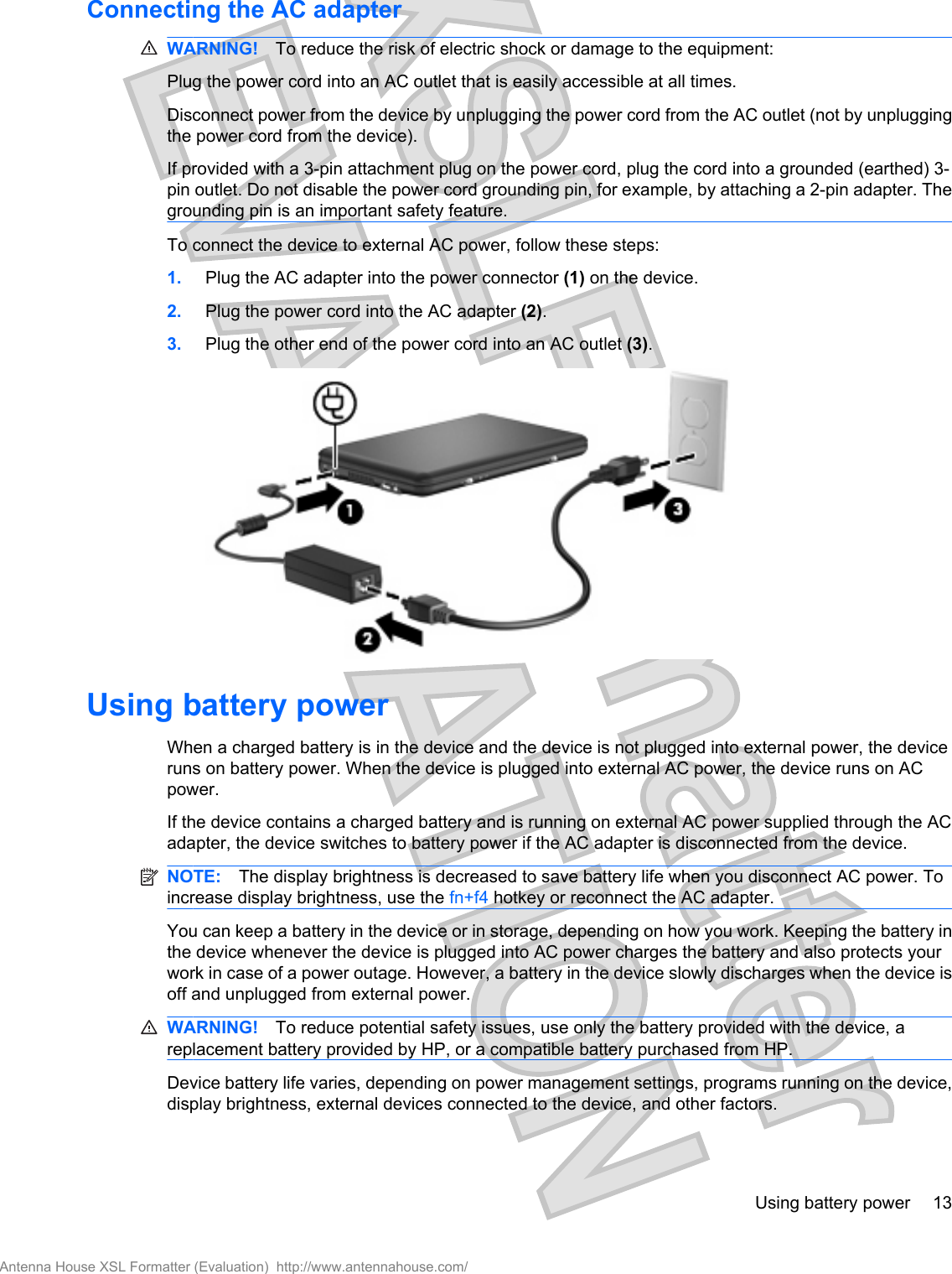 Connecting the AC adapterWARNING! To reduce the risk of electric shock or damage to the equipment:Plug the power cord into an AC outlet that is easily accessible at all times.Disconnect power from the device by unplugging the power cord from the AC outlet (not by unpluggingthe power cord from the device).If provided with a 3-pin attachment plug on the power cord, plug the cord into a grounded (earthed) 3-pin outlet. Do not disable the power cord grounding pin, for example, by attaching a 2-pin adapter. Thegrounding pin is an important safety feature.To connect the device to external AC power, follow these steps:1. Plug the AC adapter into the power connector (1) on the device.2. Plug the power cord into the AC adapter (2).3. Plug the other end of the power cord into an AC outlet (3).Using battery powerWhen a charged battery is in the device and the device is not plugged into external power, the deviceruns on battery power. When the device is plugged into external AC power, the device runs on ACpower.If the device contains a charged battery and is running on external AC power supplied through the ACadapter, the device switches to battery power if the AC adapter is disconnected from the device.NOTE: The display brightness is decreased to save battery life when you disconnect AC power. Toincrease display brightness, use the fn+f4 hotkey or reconnect the AC adapter.You can keep a battery in the device or in storage, depending on how you work. Keeping the battery inthe device whenever the device is plugged into AC power charges the battery and also protects yourwork in case of a power outage. However, a battery in the device slowly discharges when the device isoff and unplugged from external power.WARNING! To reduce potential safety issues, use only the battery provided with the device, areplacement battery provided by HP, or a compatible battery purchased from HP.Device battery life varies, depending on power management settings, programs running on the device,display brightness, external devices connected to the device, and other factors.Using battery power 13Antenna House XSL Formatter (Evaluation)  http://www.antennahouse.com/