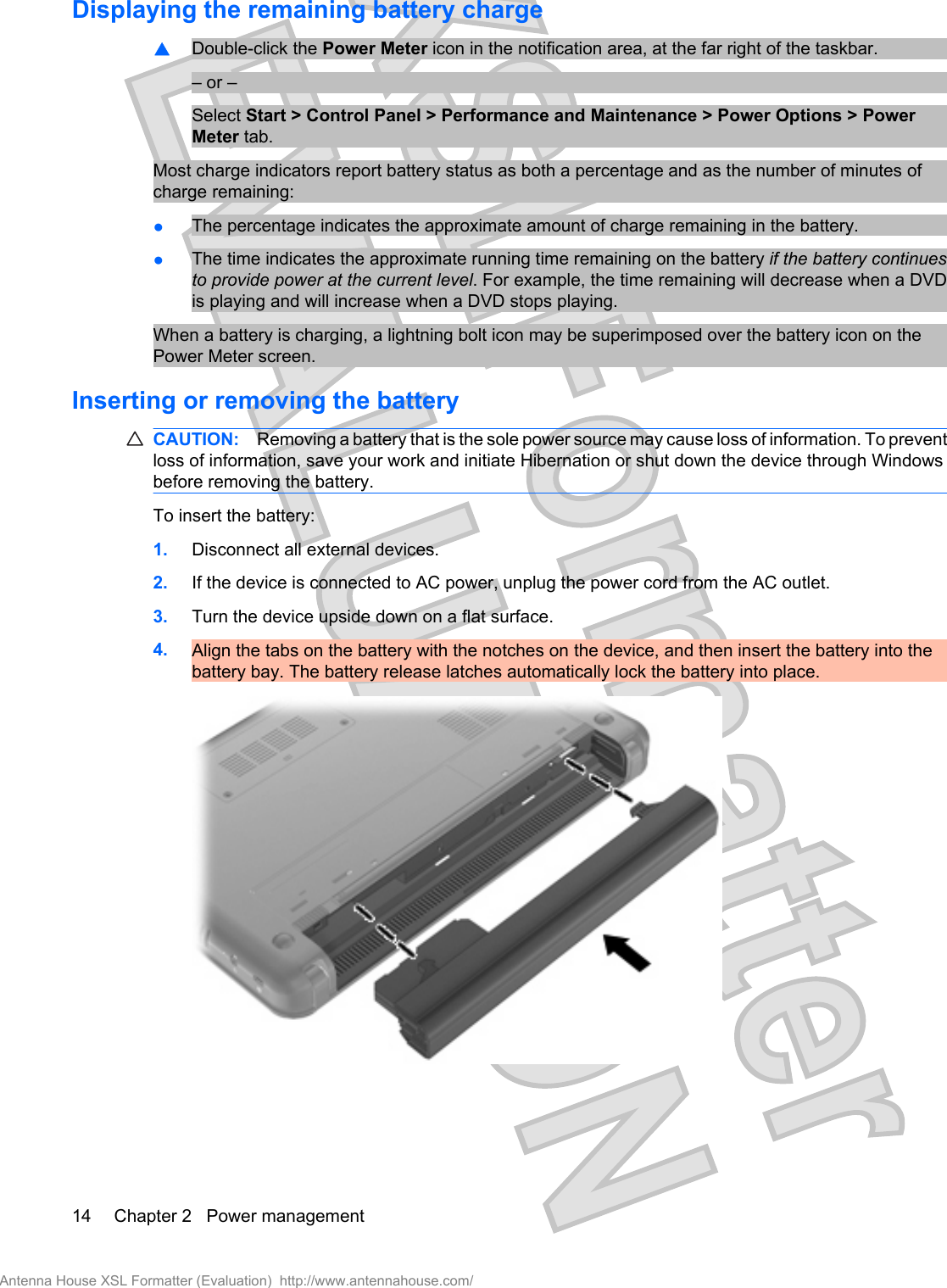 Displaying the remaining battery charge▲Double-click the Power Meter icon in the notification area, at the far right of the taskbar.– or –Select Start &gt; Control Panel &gt; Performance and Maintenance &gt; Power Options &gt; PowerMeter tab.Most charge indicators report battery status as both a percentage and as the number of minutes ofcharge remaining:●The percentage indicates the approximate amount of charge remaining in the battery.●The time indicates the approximate running time remaining on the battery if the battery continuesto provide power at the current level. For example, the time remaining will decrease when a DVDis playing and will increase when a DVD stops playing.When a battery is charging, a lightning bolt icon may be superimposed over the battery icon on thePower Meter screen.Inserting or removing the batteryCAUTION: Removing a battery that is the sole power source may cause loss of information. To preventloss of information, save your work and initiate Hibernation or shut down the device through Windowsbefore removing the battery.To insert the battery:1. Disconnect all external devices.2. If the device is connected to AC power, unplug the power cord from the AC outlet.3. Turn the device upside down on a flat surface.4. Align the tabs on the battery with the notches on the device, and then insert the battery into thebattery bay. The battery release latches automatically lock the battery into place.14 Chapter 2   Power managementAntenna House XSL Formatter (Evaluation)  http://www.antennahouse.com/