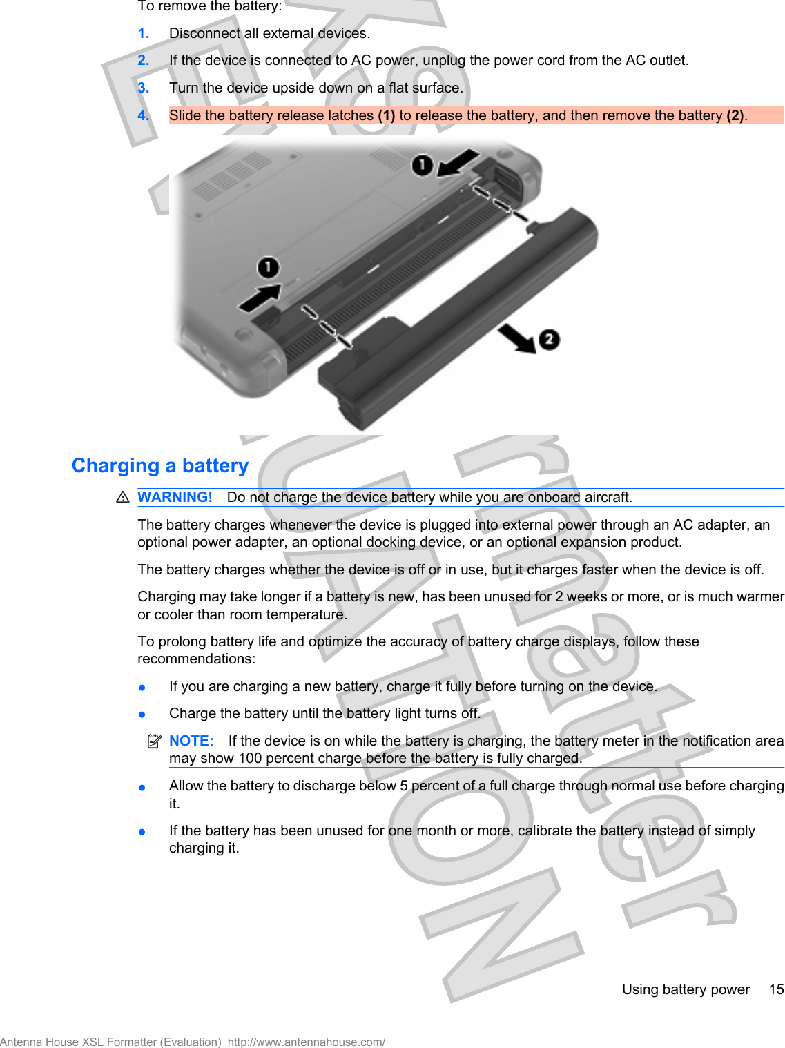 To remove the battery:1. Disconnect all external devices.2. If the device is connected to AC power, unplug the power cord from the AC outlet.3. Turn the device upside down on a flat surface.4. Slide the battery release latches (1) to release the battery, and then remove the battery (2).Charging a batteryWARNING! Do not charge the device battery while you are onboard aircraft.The battery charges whenever the device is plugged into external power through an AC adapter, anoptional power adapter, an optional docking device, or an optional expansion product.The battery charges whether the device is off or in use, but it charges faster when the device is off.Charging may take longer if a battery is new, has been unused for 2 weeks or more, or is much warmeror cooler than room temperature.To prolong battery life and optimize the accuracy of battery charge displays, follow theserecommendations:●If you are charging a new battery, charge it fully before turning on the device.●Charge the battery until the battery light turns off.NOTE: If the device is on while the battery is charging, the battery meter in the notification areamay show 100 percent charge before the battery is fully charged.●Allow the battery to discharge below 5 percent of a full charge through normal use before chargingit.●If the battery has been unused for one month or more, calibrate the battery instead of simplycharging it.Using battery power 15Antenna House XSL Formatter (Evaluation)  http://www.antennahouse.com/