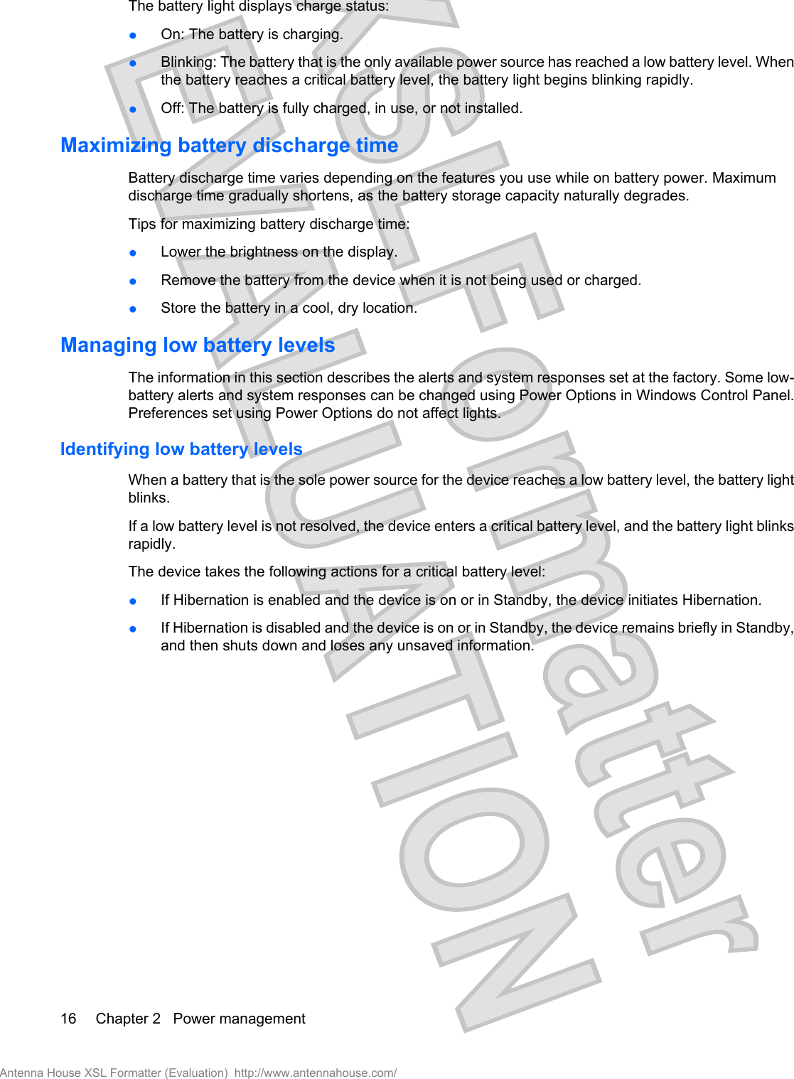 The battery light displays charge status:●On: The battery is charging.●Blinking: The battery that is the only available power source has reached a low battery level. Whenthe battery reaches a critical battery level, the battery light begins blinking rapidly.●Off: The battery is fully charged, in use, or not installed.Maximizing battery discharge timeBattery discharge time varies depending on the features you use while on battery power. Maximumdischarge time gradually shortens, as the battery storage capacity naturally degrades.Tips for maximizing battery discharge time:●Lower the brightness on the display.●Remove the battery from the device when it is not being used or charged.●Store the battery in a cool, dry location.Managing low battery levelsThe information in this section describes the alerts and system responses set at the factory. Some low-battery alerts and system responses can be changed using Power Options in Windows Control Panel.Preferences set using Power Options do not affect lights.Identifying low battery levelsWhen a battery that is the sole power source for the device reaches a low battery level, the battery lightblinks.If a low battery level is not resolved, the device enters a critical battery level, and the battery light blinksrapidly.The device takes the following actions for a critical battery level:●If Hibernation is enabled and the device is on or in Standby, the device initiates Hibernation.●If Hibernation is disabled and the device is on or in Standby, the device remains briefly in Standby,and then shuts down and loses any unsaved information.16 Chapter 2   Power managementAntenna House XSL Formatter (Evaluation)  http://www.antennahouse.com/
