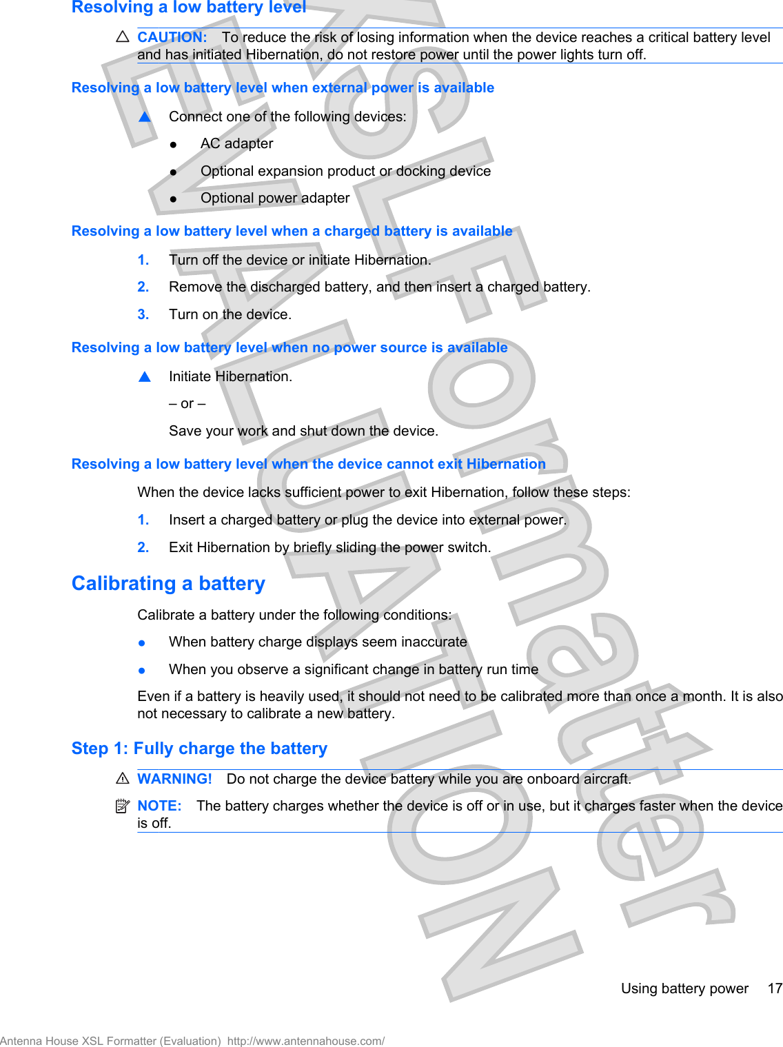 Resolving a low battery levelCAUTION: To reduce the risk of losing information when the device reaches a critical battery leveland has initiated Hibernation, do not restore power until the power lights turn off.Resolving a low battery level when external power is available▲Connect one of the following devices:●AC adapter●Optional expansion product or docking device●Optional power adapterResolving a low battery level when a charged battery is available1. Turn off the device or initiate Hibernation.2. Remove the discharged battery, and then insert a charged battery.3. Turn on the device.Resolving a low battery level when no power source is available▲Initiate Hibernation.– or –Save your work and shut down the device.Resolving a low battery level when the device cannot exit HibernationWhen the device lacks sufficient power to exit Hibernation, follow these steps:1. Insert a charged battery or plug the device into external power.2. Exit Hibernation by briefly sliding the power switch.Calibrating a batteryCalibrate a battery under the following conditions:●When battery charge displays seem inaccurate●When you observe a significant change in battery run timeEven if a battery is heavily used, it should not need to be calibrated more than once a month. It is alsonot necessary to calibrate a new battery.Step 1: Fully charge the batteryWARNING! Do not charge the device battery while you are onboard aircraft.NOTE: The battery charges whether the device is off or in use, but it charges faster when the deviceis off.Using battery power 17Antenna House XSL Formatter (Evaluation)  http://www.antennahouse.com/