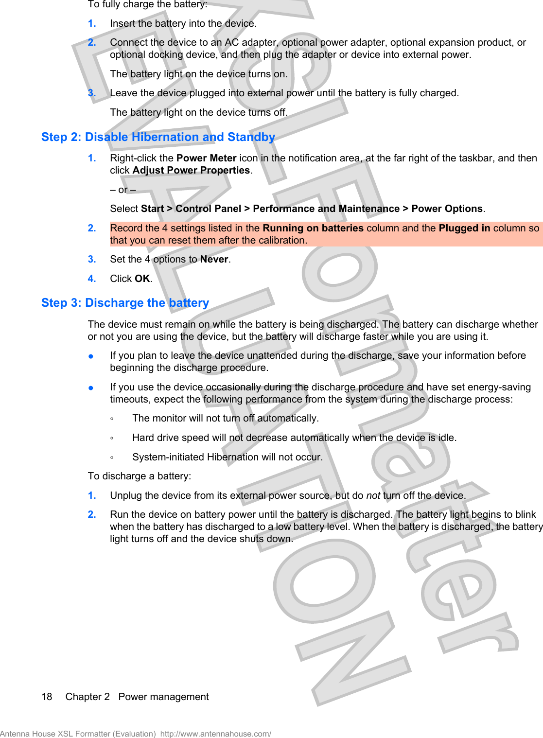 To fully charge the battery:1. Insert the battery into the device.2. Connect the device to an AC adapter, optional power adapter, optional expansion product, oroptional docking device, and then plug the adapter or device into external power.The battery light on the device turns on.3. Leave the device plugged into external power until the battery is fully charged.The battery light on the device turns off.Step 2: Disable Hibernation and Standby1. Right-click the Power Meter icon in the notification area, at the far right of the taskbar, and thenclick Adjust Power Properties.– or –Select Start &gt; Control Panel &gt; Performance and Maintenance &gt; Power Options.2. Record the 4 settings listed in the Running on batteries column and the Plugged in column sothat you can reset them after the calibration.3. Set the 4 options to Never.4. Click OK.Step 3: Discharge the batteryThe device must remain on while the battery is being discharged. The battery can discharge whetheror not you are using the device, but the battery will discharge faster while you are using it.●If you plan to leave the device unattended during the discharge, save your information beforebeginning the discharge procedure.●If you use the device occasionally during the discharge procedure and have set energy-savingtimeouts, expect the following performance from the system during the discharge process:◦The monitor will not turn off automatically.◦Hard drive speed will not decrease automatically when the device is idle.◦System-initiated Hibernation will not occur.To discharge a battery:1. Unplug the device from its external power source, but do not turn off the device.2. Run the device on battery power until the battery is discharged. The battery light begins to blinkwhen the battery has discharged to a low battery level. When the battery is discharged, the batterylight turns off and the device shuts down.18 Chapter 2   Power managementAntenna House XSL Formatter (Evaluation)  http://www.antennahouse.com/