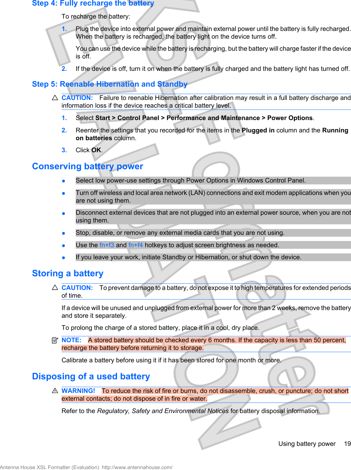 Step 4: Fully recharge the batteryTo recharge the battery:1. Plug the device into external power and maintain external power until the battery is fully recharged.When the battery is recharged, the battery light on the device turns off.You can use the device while the battery is recharging, but the battery will charge faster if the deviceis off.2. If the device is off, turn it on when the battery is fully charged and the battery light has turned off.Step 5: Reenable Hibernation and StandbyCAUTION: Failure to reenable Hibernation after calibration may result in a full battery discharge andinformation loss if the device reaches a critical battery level.1. Select Start &gt; Control Panel &gt; Performance and Maintenance &gt; Power Options.2. Reenter the settings that you recorded for the items in the Plugged in column and the Runningon batteries column.3. Click OK.Conserving battery power●Select low power-use settings through Power Options in Windows Control Panel.●Turn off wireless and local area network (LAN) connections and exit modem applications when youare not using them.●Disconnect external devices that are not plugged into an external power source, when you are notusing them.●Stop, disable, or remove any external media cards that you are not using.●Use the fn+f3 and fn+f4 hotkeys to adjust screen brightness as needed.●If you leave your work, initiate Standby or Hibernation, or shut down the device.Storing a batteryCAUTION: To prevent damage to a battery, do not expose it to high temperatures for extended periodsof time.If a device will be unused and unplugged from external power for more than 2 weeks, remove the batteryand store it separately.To prolong the charge of a stored battery, place it in a cool, dry place.NOTE: A stored battery should be checked every 6 months. If the capacity is less than 50 percent,recharge the battery before returning it to storage.Calibrate a battery before using it if it has been stored for one month or more.Disposing of a used batteryWARNING! To reduce the risk of fire or burns, do not disassemble, crush, or puncture; do not shortexternal contacts; do not dispose of in fire or water.Refer to the Regulatory, Safety and Environmental Notices for battery disposal information.Using battery power 19Antenna House XSL Formatter (Evaluation)  http://www.antennahouse.com/