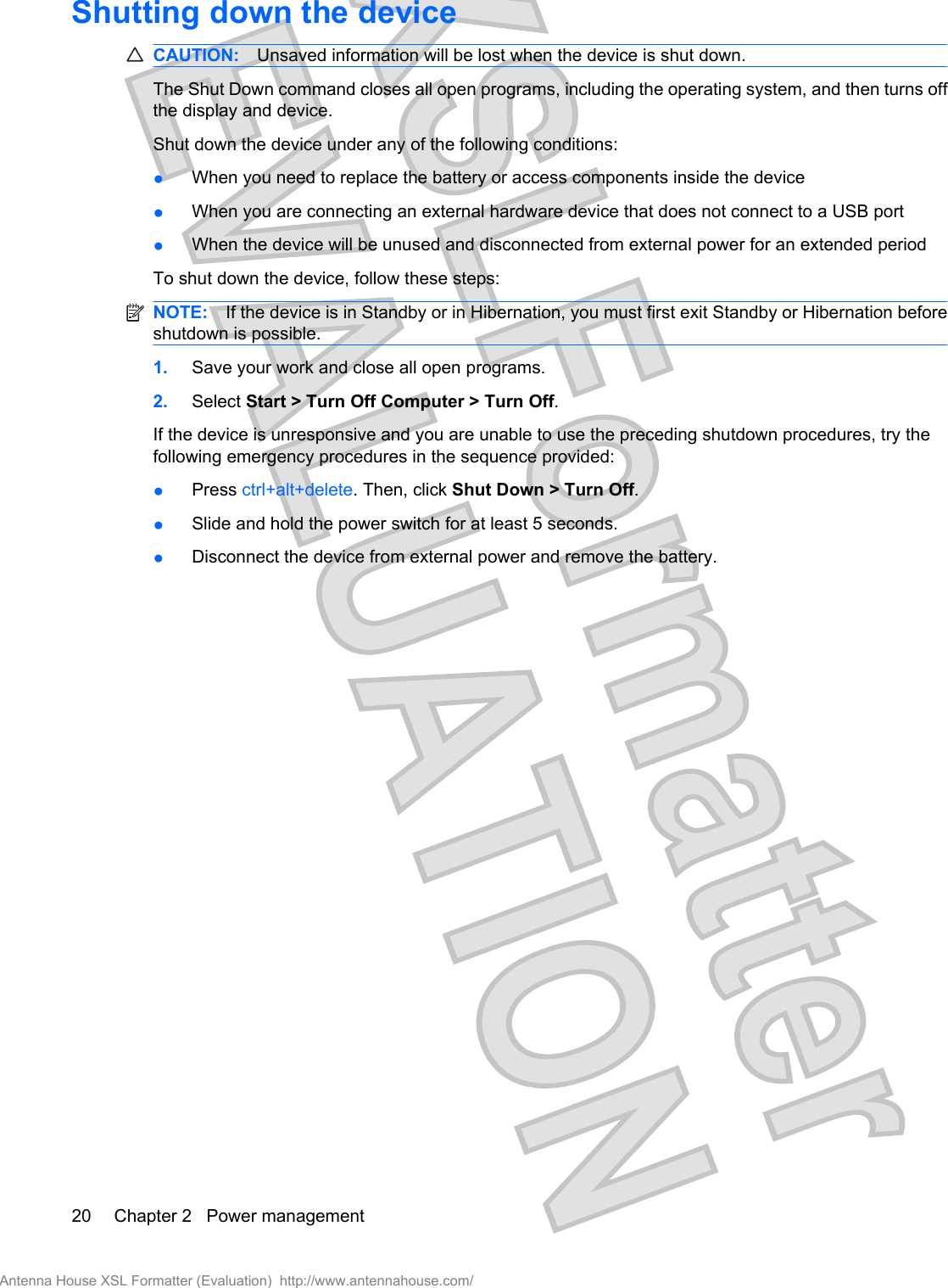Shutting down the deviceCAUTION: Unsaved information will be lost when the device is shut down.The Shut Down command closes all open programs, including the operating system, and then turns offthe display and device.Shut down the device under any of the following conditions:●When you need to replace the battery or access components inside the device●When you are connecting an external hardware device that does not connect to a USB port●When the device will be unused and disconnected from external power for an extended periodTo shut down the device, follow these steps:NOTE: If the device is in Standby or in Hibernation, you must first exit Standby or Hibernation beforeshutdown is possible.1. Save your work and close all open programs.2. Select Start &gt; Turn Off Computer &gt; Turn Off.If the device is unresponsive and you are unable to use the preceding shutdown procedures, try thefollowing emergency procedures in the sequence provided:●Press ctrl+alt+delete. Then, click Shut Down &gt; Turn Off.●Slide and hold the power switch for at least 5 seconds.●Disconnect the device from external power and remove the battery.20 Chapter 2   Power managementAntenna House XSL Formatter (Evaluation)  http://www.antennahouse.com/