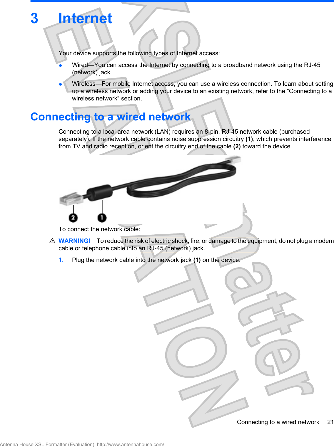 3InternetYour device supports the following types of Internet access:●Wired—You can access the Internet by connecting to a broadband network using the RJ-45(network) jack.●Wireless—For mobile Internet access, you can use a wireless connection. To learn about settingup a wireless network or adding your device to an existing network, refer to the “Connecting to awireless network” section.Connecting to a wired networkConnecting to a local area network (LAN) requires an 8-pin, RJ-45 network cable (purchasedseparately). If the network cable contains noise suppression circuitry (1), which prevents interferencefrom TV and radio reception, orient the circuitry end of the cable (2) toward the device.To connect the network cable:WARNING! To reduce the risk of electric shock, fire, or damage to the equipment, do not plug a modemcable or telephone cable into an RJ-45 (network) jack.1. Plug the network cable into the network jack (1) on the device.Connecting to a wired network 21Antenna House XSL Formatter (Evaluation)  http://www.antennahouse.com/