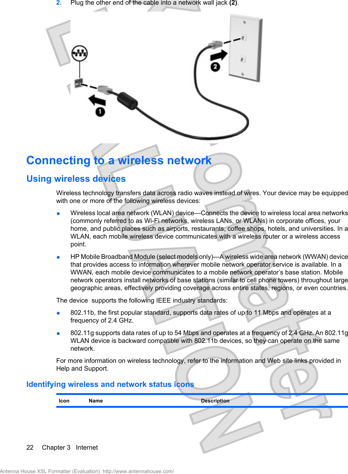 2. Plug the other end of the cable into a network wall jack (2).Connecting to a wireless networkUsing wireless devicesWireless technology transfers data across radio waves instead of wires. Your device may be equippedwith one or more of the following wireless devices:●Wireless local area network (WLAN) device—Connects the device to wireless local area networks(commonly referred to as Wi-Fi networks, wireless LANs, or WLANs) in corporate offices, yourhome, and public places such as airports, restaurants, coffee shops, hotels, and universities. In aWLAN, each mobile wireless device communicates with a wireless router or a wireless accesspoint.●HP Mobile Broadband Module (select models only)—A wireless wide area network (WWAN) devicethat provides access to information wherever mobile network operator service is available. In aWWAN, each mobile device communicates to a mobile network operator’s base station. Mobilenetwork operators install networks of base stations (similar to cell phone towers) throughout largegeographic areas, effectively providing coverage across entire states, regions, or even countries.The device  supports the following IEEE industry standards:●802.11b, the first popular standard, supports data rates of up to 11 Mbps and operates at afrequency of 2.4 GHz.●802.11g supports data rates of up to 54 Mbps and operates at a frequency of 2.4 GHz. An 802.11gWLAN device is backward compatible with 802.11b devices, so they can operate on the samenetwork.For more information on wireless technology, refer to the information and Web site links provided inHelp and Support.Identifying wireless and network status iconsIcon Name Description22 Chapter 3   InternetAntenna House XSL Formatter (Evaluation)  http://www.antennahouse.com/