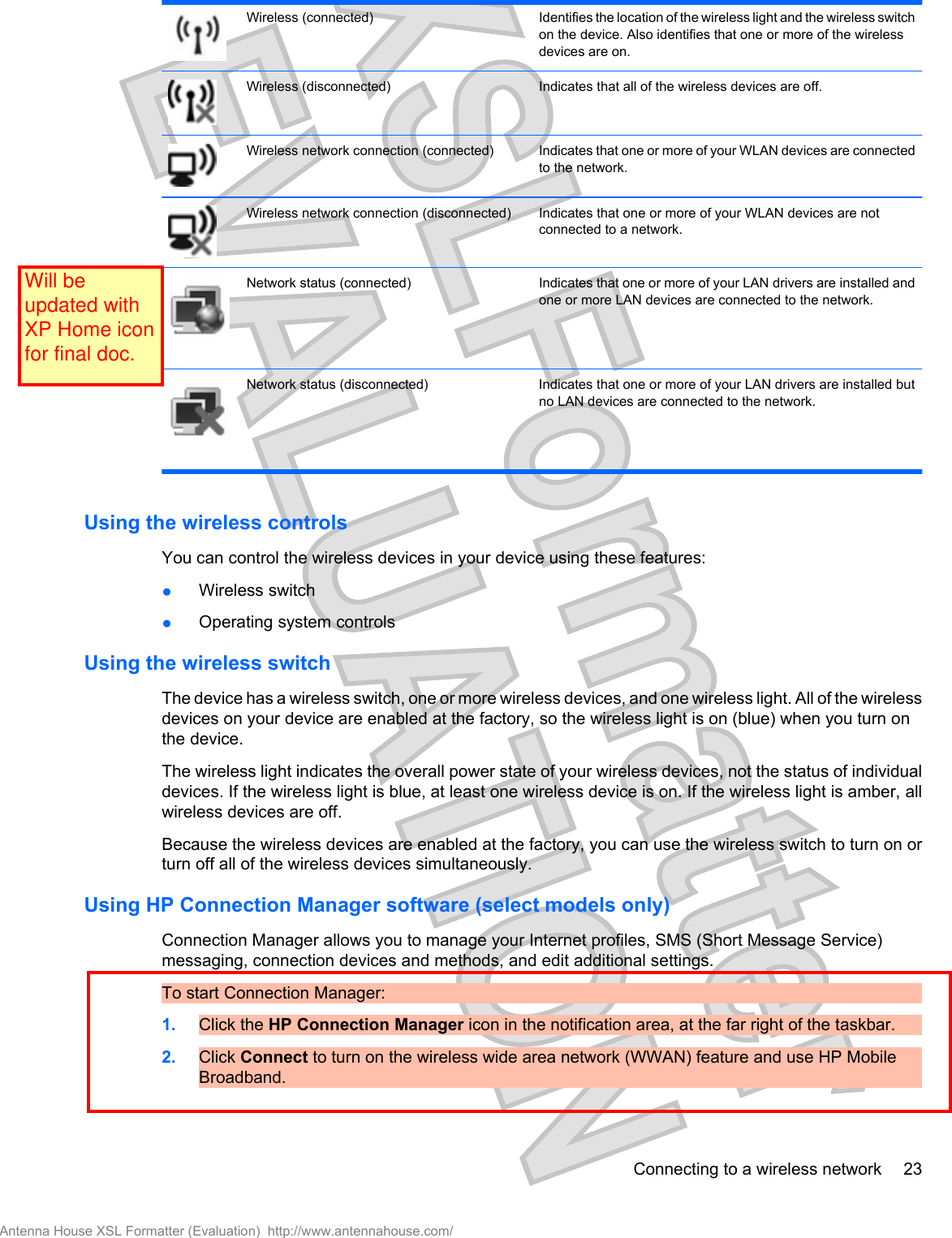 Wireless (connected) Identifies the location of the wireless light and the wireless switchon the device. Also identifies that one or more of the wirelessdevices are on.Wireless (disconnected) Indicates that all of the wireless devices are off.Wireless network connection (connected) Indicates that one or more of your WLAN devices are connectedto the network.Wireless network connection (disconnected) Indicates that one or more of your WLAN devices are notconnected to a network.Network status (connected) Indicates that one or more of your LAN drivers are installed andone or more LAN devices are connected to the network.Network status (disconnected) Indicates that one or more of your LAN drivers are installed butno LAN devices are connected to the network.Using the wireless controlsYou can control the wireless devices in your device using these features:●Wireless switch●Operating system controlsUsing the wireless switchThe device has a wireless switch, one or more wireless devices, and one wireless light. All of the wirelessdevices on your device are enabled at the factory, so the wireless light is on (blue) when you turn onthe device.The wireless light indicates the overall power state of your wireless devices, not the status of individualdevices. If the wireless light is blue, at least one wireless device is on. If the wireless light is amber, allwireless devices are off.Because the wireless devices are enabled at the factory, you can use the wireless switch to turn on orturn off all of the wireless devices simultaneously.Using HP Connection Manager software (select models only)Connection Manager allows you to manage your Internet profiles, SMS (Short Message Service)messaging, connection devices and methods, and edit additional settings.To start Connection Manager:1. Click the HP Connection Manager icon in the notification area, at the far right of the taskbar.2. Click Connect to turn on the wireless wide area network (WWAN) feature and use HP MobileBroadband.Connecting to a wireless network 23Antenna House XSL Formatter (Evaluation)  http://www.antennahouse.com/Will be updated with XP Home icon for final doc.