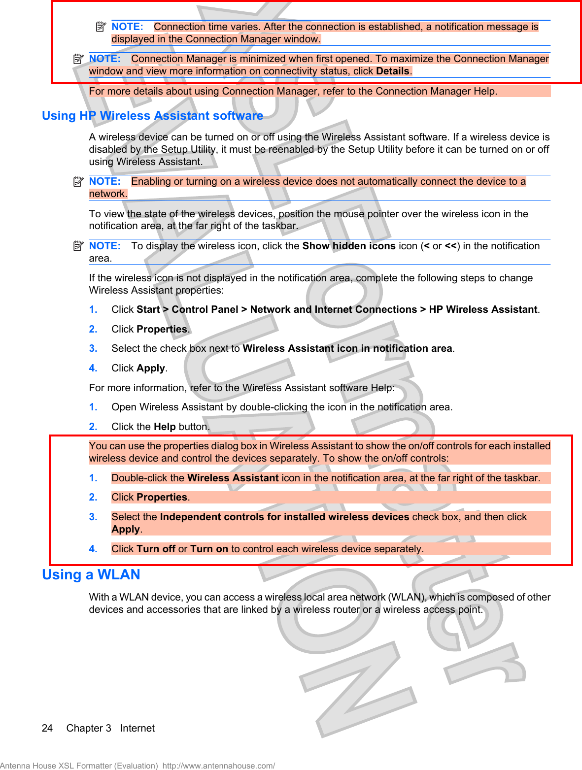 NOTE: Connection time varies. After the connection is established, a notification message isdisplayed in the Connection Manager window.NOTE: Connection Manager is minimized when first opened. To maximize the Connection Managerwindow and view more information on connectivity status, click Details.For more details about using Connection Manager, refer to the Connection Manager Help.Using HP Wireless Assistant softwareA wireless device can be turned on or off using the Wireless Assistant software. If a wireless device isdisabled by the Setup Utility, it must be reenabled by the Setup Utility before it can be turned on or offusing Wireless Assistant.NOTE: Enabling or turning on a wireless device does not automatically connect the device to anetwork.To view the state of the wireless devices, position the mouse pointer over the wireless icon in thenotification area, at the far right of the taskbar.NOTE: To display the wireless icon, click the Show hidden icons icon (&lt; or &lt;&lt;) in the notificationarea.If the wireless icon is not displayed in the notification area, complete the following steps to changeWireless Assistant properties:1. Click Start &gt; Control Panel &gt; Network and Internet Connections &gt; HP Wireless Assistant.2. Click Properties.3. Select the check box next to Wireless Assistant icon in notification area.4. Click Apply.For more information, refer to the Wireless Assistant software Help:1. Open Wireless Assistant by double-clicking the icon in the notification area.2. Click the Help button.You can use the properties dialog box in Wireless Assistant to show the on/off controls for each installedwireless device and control the devices separately. To show the on/off controls:1. Double-click the Wireless Assistant icon in the notification area, at the far right of the taskbar.2. Click Properties.3. Select the Independent controls for installed wireless devices check box, and then clickApply.4. Click Turn off or Turn on to control each wireless device separately.Using a WLANWith a WLAN device, you can access a wireless local area network (WLAN), which is composed of otherdevices and accessories that are linked by a wireless router or a wireless access point.24 Chapter 3   InternetAntenna House XSL Formatter (Evaluation)  http://www.antennahouse.com/