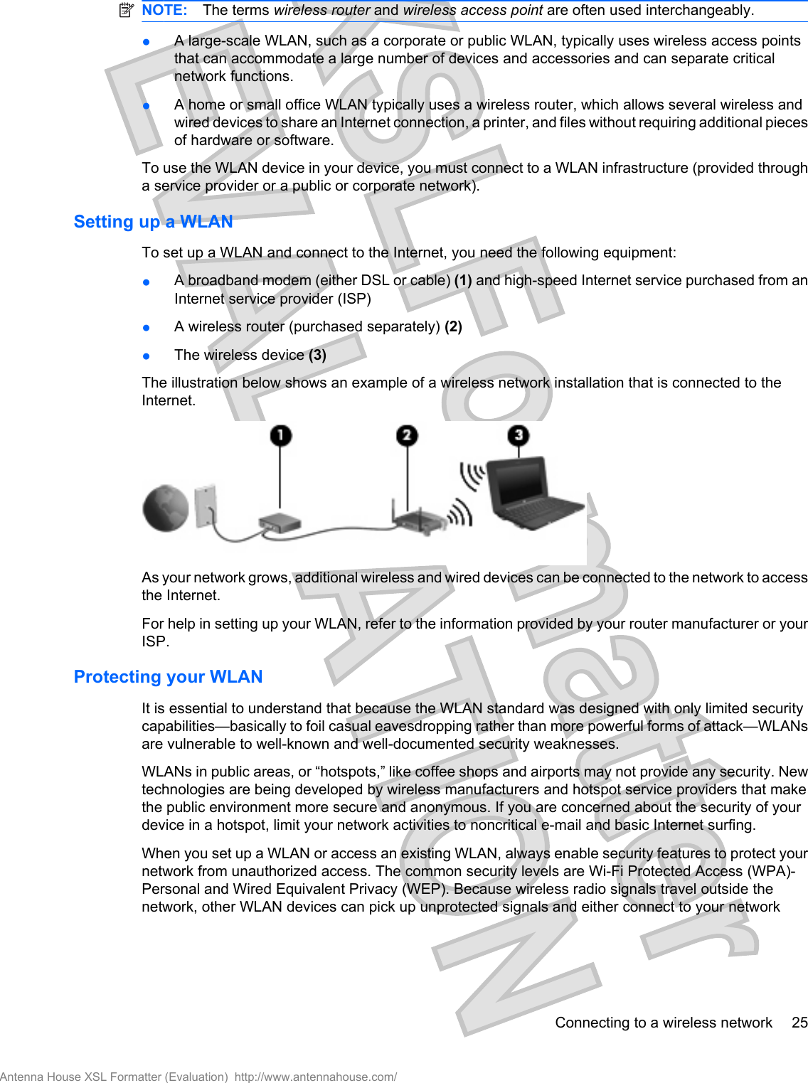 NOTE: The terms wireless router and wireless access point are often used interchangeably.●A large-scale WLAN, such as a corporate or public WLAN, typically uses wireless access pointsthat can accommodate a large number of devices and accessories and can separate criticalnetwork functions.●A home or small office WLAN typically uses a wireless router, which allows several wireless andwired devices to share an Internet connection, a printer, and files without requiring additional piecesof hardware or software.To use the WLAN device in your device, you must connect to a WLAN infrastructure (provided througha service provider or a public or corporate network).Setting up a WLANTo set up a WLAN and connect to the Internet, you need the following equipment:●A broadband modem (either DSL or cable) (1) and high-speed Internet service purchased from anInternet service provider (ISP)●A wireless router (purchased separately) (2)●The wireless device (3)The illustration below shows an example of a wireless network installation that is connected to theInternet.As your network grows, additional wireless and wired devices can be connected to the network to accessthe Internet.For help in setting up your WLAN, refer to the information provided by your router manufacturer or yourISP.Protecting your WLANIt is essential to understand that because the WLAN standard was designed with only limited securitycapabilities—basically to foil casual eavesdropping rather than more powerful forms of attack—WLANsare vulnerable to well-known and well-documented security weaknesses.WLANs in public areas, or “hotspots,” like coffee shops and airports may not provide any security. Newtechnologies are being developed by wireless manufacturers and hotspot service providers that makethe public environment more secure and anonymous. If you are concerned about the security of yourdevice in a hotspot, limit your network activities to noncritical e-mail and basic Internet surfing.When you set up a WLAN or access an existing WLAN, always enable security features to protect yournetwork from unauthorized access. The common security levels are Wi-Fi Protected Access (WPA)-Personal and Wired Equivalent Privacy (WEP). Because wireless radio signals travel outside thenetwork, other WLAN devices can pick up unprotected signals and either connect to your networkConnecting to a wireless network 25Antenna House XSL Formatter (Evaluation)  http://www.antennahouse.com/