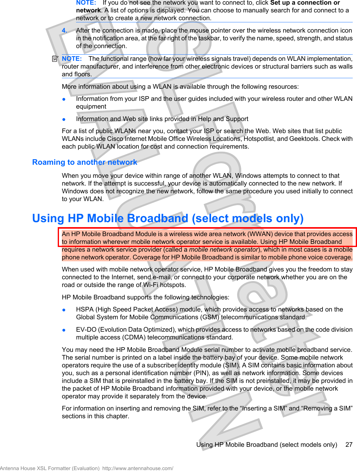 NOTE: If you do not see the network you want to connect to, click Set up a connection ornetwork. A list of options is displayed. You can choose to manually search for and connect to anetwork or to create a new network connection.4. After the connection is made, place the mouse pointer over the wireless network connection iconin the notification area, at the far right of the taskbar, to verify the name, speed, strength, and statusof the connection.NOTE: The functional range (how far your wireless signals travel) depends on WLAN implementation,router manufacturer, and interference from other electronic devices or structural barriers such as wallsand floors.More information about using a WLAN is available through the following resources:●Information from your ISP and the user guides included with your wireless router and other WLANequipment●Information and Web site links provided in Help and SupportFor a list of public WLANs near you, contact your ISP or search the Web. Web sites that list publicWLANs include Cisco Internet Mobile Office Wireless Locations, Hotspotlist, and Geektools. Check witheach public WLAN location for cost and connection requirements.Roaming to another networkWhen you move your device within range of another WLAN, Windows attempts to connect to thatnetwork. If the attempt is successful, your device is automatically connected to the new network. IfWindows does not recognize the new network, follow the same procedure you used initially to connectto your WLAN.Using HP Mobile Broadband (select models only)An HP Mobile Broadband Module is a wireless wide area network (WWAN) device that provides accessto information wherever mobile network operator service is available. Using HP Mobile Broadbandrequires a network service provider (called a mobile network operator), which in most cases is a mobilephone network operator. Coverage for HP Mobile Broadband is similar to mobile phone voice coverage.When used with mobile network operator service, HP Mobile Broadband gives you the freedom to stayconnected to the Internet, send e-mail, or connect to your corporate network whether you are on theroad or outside the range of Wi-Fi hotspots.HP Mobile Broadband supports the following technologies:●HSPA (High Speed Packet Access) module, which provides access to networks based on theGlobal System for Mobile Communications (GSM) telecommunications standard.●EV-DO (Evolution Data Optimized), which provides access to networks based on the code divisionmultiple access (CDMA) telecommunications standard.You may need the HP Mobile Broadband Module serial number to activate mobile broadband service.The serial number is printed on a label inside the battery bay of your device. Some mobile networkoperators require the use of a subscriber identity module (SIM). A SIM contains basic information aboutyou, such as a personal identification number (PIN), as well as network information. Some devicesinclude a SIM that is preinstalled in the battery bay. If the SIM is not preinstalled, it may be provided inthe packet of HP Mobile Broadband information provided with your device, or the mobile networkoperator may provide it separately from the device.For information on inserting and removing the SIM, refer to the “Inserting a SIM” and “Removing a SIM”sections in this chapter.Using HP Mobile Broadband (select models only) 27Antenna House XSL Formatter (Evaluation)  http://www.antennahouse.com/