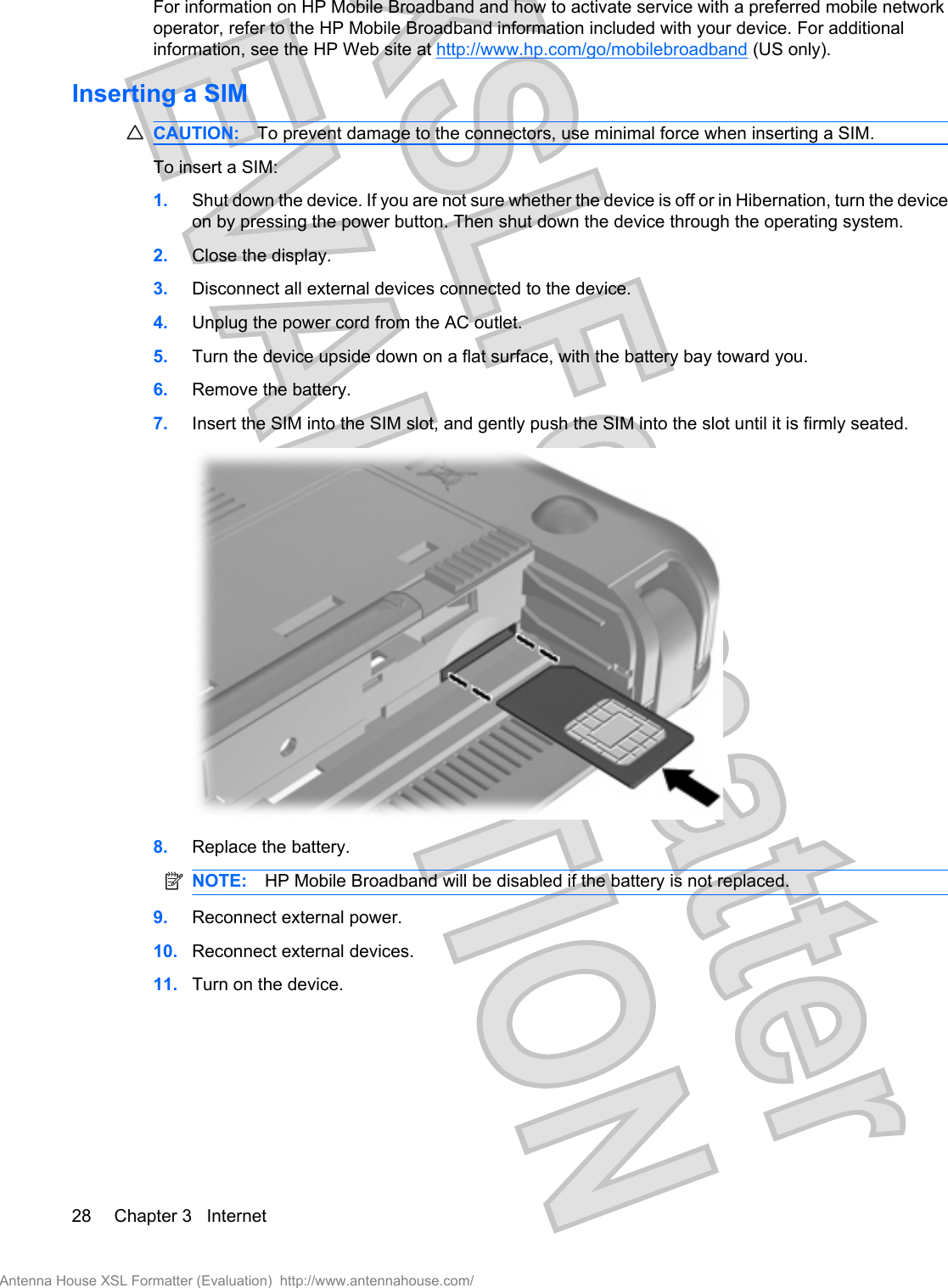 For information on HP Mobile Broadband and how to activate service with a preferred mobile networkoperator, refer to the HP Mobile Broadband information included with your device. For additionalinformation, see the HP Web site at http://www.hp.com/go/mobilebroadband (US only).Inserting a SIMCAUTION: To prevent damage to the connectors, use minimal force when inserting a SIM.To insert a SIM:1. Shut down the device. If you are not sure whether the device is off or in Hibernation, turn the deviceon by pressing the power button. Then shut down the device through the operating system.2. Close the display.3. Disconnect all external devices connected to the device.4. Unplug the power cord from the AC outlet.5. Turn the device upside down on a flat surface, with the battery bay toward you.6. Remove the battery.7. Insert the SIM into the SIM slot, and gently push the SIM into the slot until it is firmly seated.8. Replace the battery.NOTE: HP Mobile Broadband will be disabled if the battery is not replaced.9. Reconnect external power.10. Reconnect external devices.11. Turn on the device.28 Chapter 3   InternetAntenna House XSL Formatter (Evaluation)  http://www.antennahouse.com/