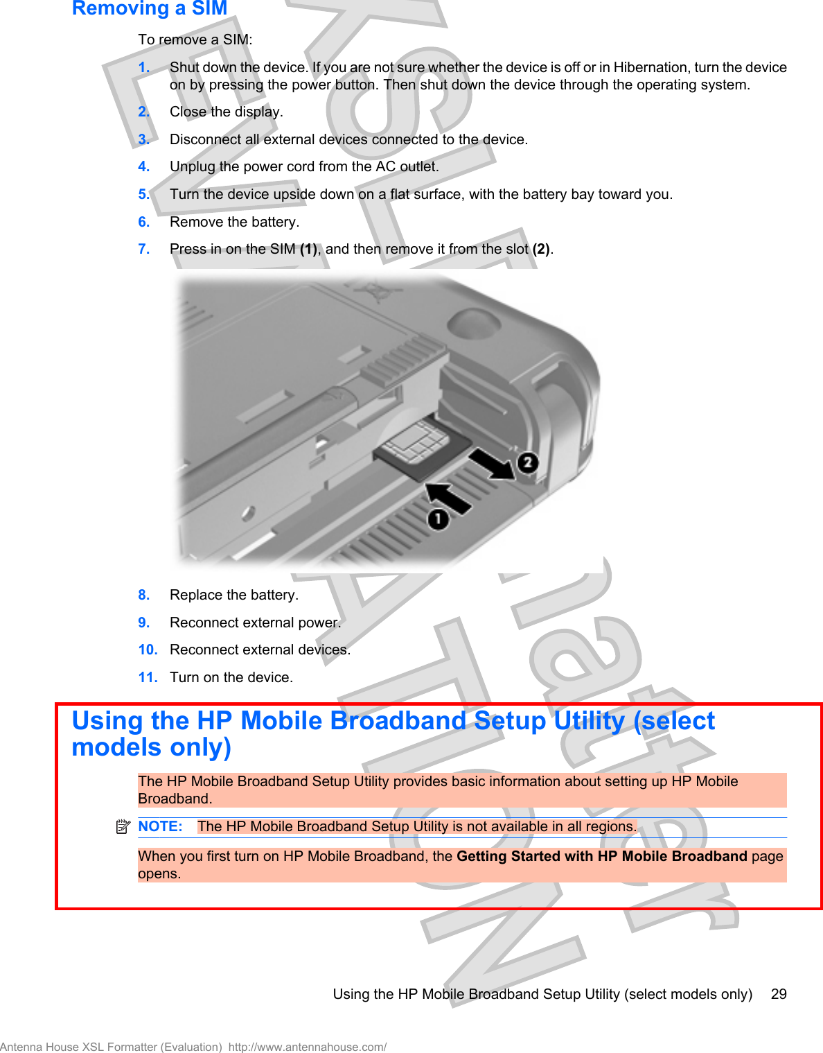 Removing a SIMTo remove a SIM:1. Shut down the device. If you are not sure whether the device is off or in Hibernation, turn the deviceon by pressing the power button. Then shut down the device through the operating system.2. Close the display.3. Disconnect all external devices connected to the device.4. Unplug the power cord from the AC outlet.5. Turn the device upside down on a flat surface, with the battery bay toward you.6. Remove the battery.7. Press in on the SIM (1), and then remove it from the slot (2).8. Replace the battery.9. Reconnect external power.10. Reconnect external devices.11. Turn on the device.Using the HP Mobile Broadband Setup Utility (selectmodels only)The HP Mobile Broadband Setup Utility provides basic information about setting up HP MobileBroadband.NOTE: The HP Mobile Broadband Setup Utility is not available in all regions.When you first turn on HP Mobile Broadband, the Getting Started with HP Mobile Broadband pageopens.Using the HP Mobile Broadband Setup Utility (select models only) 29Antenna House XSL Formatter (Evaluation)  http://www.antennahouse.com/