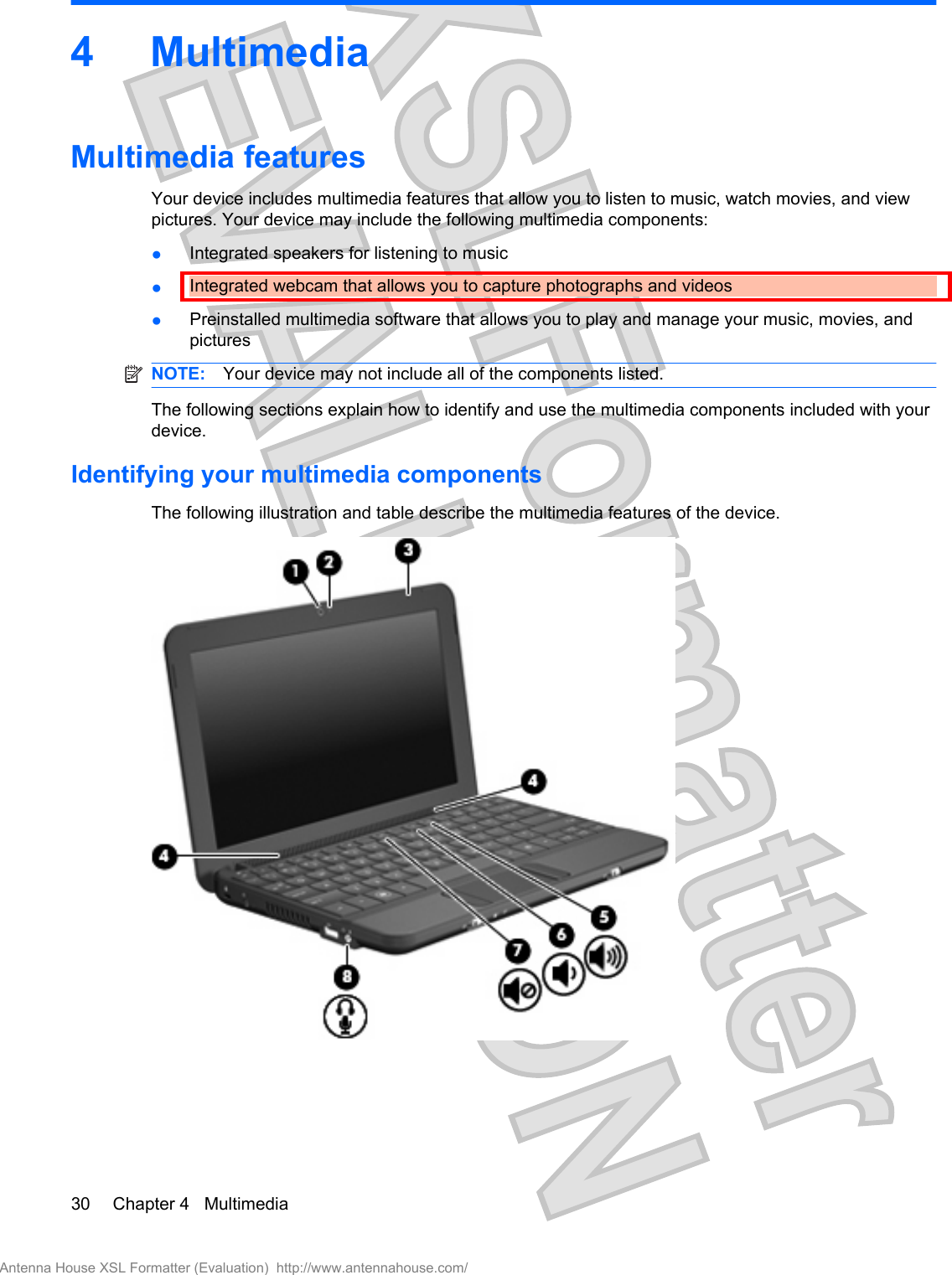 4 MultimediaMultimedia featuresYour device includes multimedia features that allow you to listen to music, watch movies, and viewpictures. Your device may include the following multimedia components:●Integrated speakers for listening to music●Integrated webcam that allows you to capture photographs and videos●Preinstalled multimedia software that allows you to play and manage your music, movies, andpicturesNOTE: Your device may not include all of the components listed.The following sections explain how to identify and use the multimedia components included with yourdevice.Identifying your multimedia componentsThe following illustration and table describe the multimedia features of the device.30 Chapter 4   MultimediaAntenna House XSL Formatter (Evaluation)  http://www.antennahouse.com/