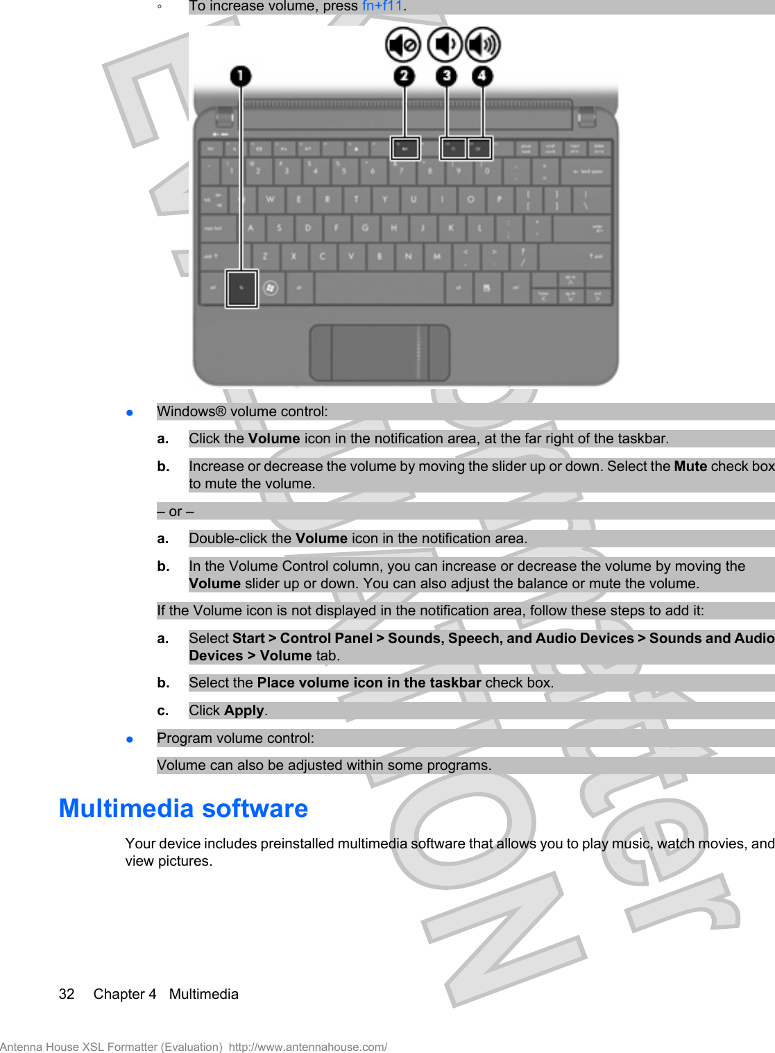 ◦To increase volume, press fn+f11.●Windows® volume control:a. Click the Volume icon in the notification area, at the far right of the taskbar.b. Increase or decrease the volume by moving the slider up or down. Select the Mute check boxto mute the volume.– or –a. Double-click the Volume icon in the notification area.b. In the Volume Control column, you can increase or decrease the volume by moving theVolume slider up or down. You can also adjust the balance or mute the volume.If the Volume icon is not displayed in the notification area, follow these steps to add it:a. Select Start &gt; Control Panel &gt; Sounds, Speech, and Audio Devices &gt; Sounds and AudioDevices &gt; Volume tab.b. Select the Place volume icon in the taskbar check box.c. Click Apply.●Program volume control:Volume can also be adjusted within some programs.Multimedia softwareYour device includes preinstalled multimedia software that allows you to play music, watch movies, andview pictures.32 Chapter 4   MultimediaAntenna House XSL Formatter (Evaluation)  http://www.antennahouse.com/