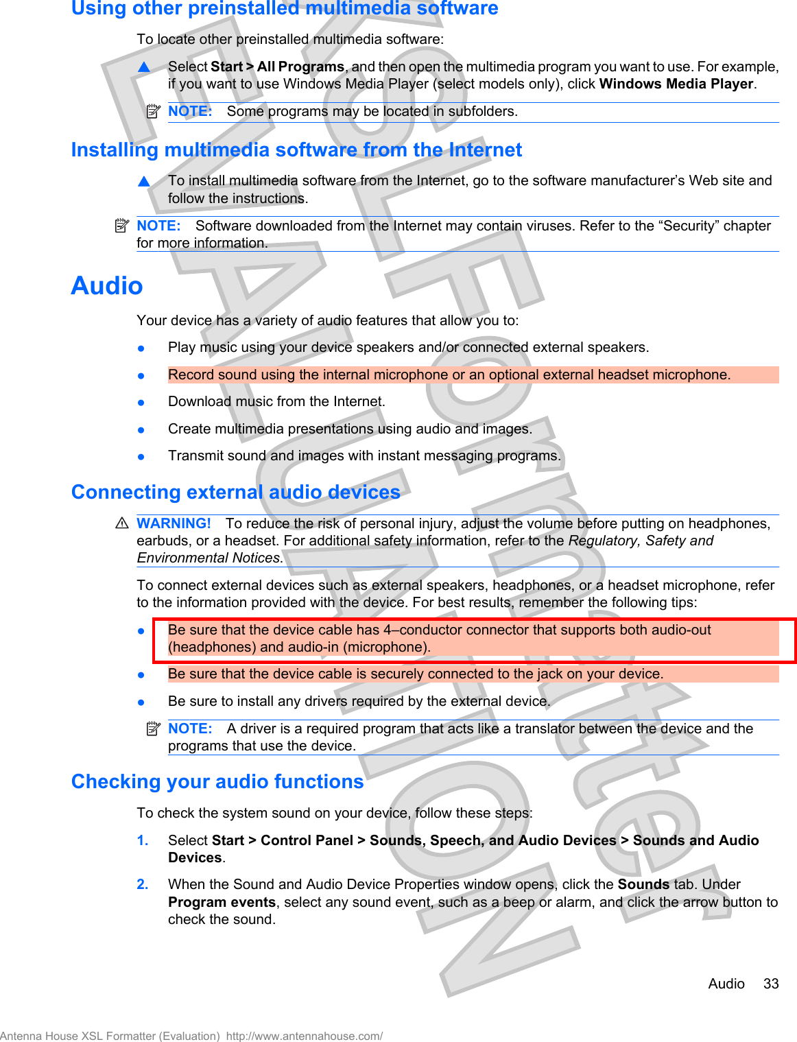 Using other preinstalled multimedia softwareTo locate other preinstalled multimedia software:▲Select Start &gt; All Programs, and then open the multimedia program you want to use. For example,if you want to use Windows Media Player (select models only), click Windows Media Player.NOTE: Some programs may be located in subfolders.Installing multimedia software from the Internet▲To install multimedia software from the Internet, go to the software manufacturer’s Web site andfollow the instructions.NOTE: Software downloaded from the Internet may contain viruses. Refer to the “Security” chapterfor more information.AudioYour device has a variety of audio features that allow you to:●Play music using your device speakers and/or connected external speakers.●Record sound using the internal microphone or an optional external headset microphone.●Download music from the Internet.●Create multimedia presentations using audio and images.●Transmit sound and images with instant messaging programs.Connecting external audio devicesWARNING! To reduce the risk of personal injury, adjust the volume before putting on headphones,earbuds, or a headset. For additional safety information, refer to the Regulatory, Safety andEnvironmental Notices.To connect external devices such as external speakers, headphones, or a headset microphone, referto the information provided with the device. For best results, remember the following tips:●Be sure that the device cable has 4–conductor connector that supports both audio-out(headphones) and audio-in (microphone).●Be sure that the device cable is securely connected to the jack on your device.●Be sure to install any drivers required by the external device.NOTE: A driver is a required program that acts like a translator between the device and theprograms that use the device.Checking your audio functionsTo check the system sound on your device, follow these steps:1. Select Start &gt; Control Panel &gt; Sounds, Speech, and Audio Devices &gt; Sounds and AudioDevices.2. When the Sound and Audio Device Properties window opens, click the Sounds tab. UnderProgram events, select any sound event, such as a beep or alarm, and click the arrow button tocheck the sound.Audio 33Antenna House XSL Formatter (Evaluation)  http://www.antennahouse.com/