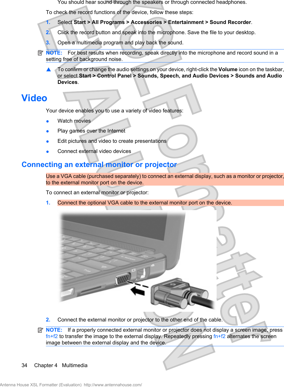 You should hear sound through the speakers or through connected headphones.To check the record functions of the device, follow these steps:1. Select Start &gt; All Programs &gt; Accessories &gt; Entertainment &gt; Sound Recorder.2. Click the record button and speak into the microphone. Save the file to your desktop.3. Open a multimedia program and play back the sound.NOTE: For best results when recording, speak directly into the microphone and record sound in asetting free of background noise.▲To confirm or change the audio settings on your device, right-click the Volume icon on the taskbar,or select Start &gt; Control Panel &gt; Sounds, Speech, and Audio Devices &gt; Sounds and AudioDevices.VideoYour device enables you to use a variety of video features:●Watch movies●Play games over the Internet●Edit pictures and video to create presentations●Connect external video devicesConnecting an external monitor or projectorUse a VGA cable (purchased separately) to connect an external display, such as a monitor or projector,to the external monitor port on the device.To connect an external monitor or projector:1. Connect the optional VGA cable to the external monitor port on the device.2. Connect the external monitor or projector to the other end of the cable.NOTE: If a properly connected external monitor or projector does not display a screen image, pressfn+f2 to transfer the image to the external display. Repeatedly pressing fn+f2 alternates the screenimage between the external display and the device.34 Chapter 4   MultimediaAntenna House XSL Formatter (Evaluation)  http://www.antennahouse.com/