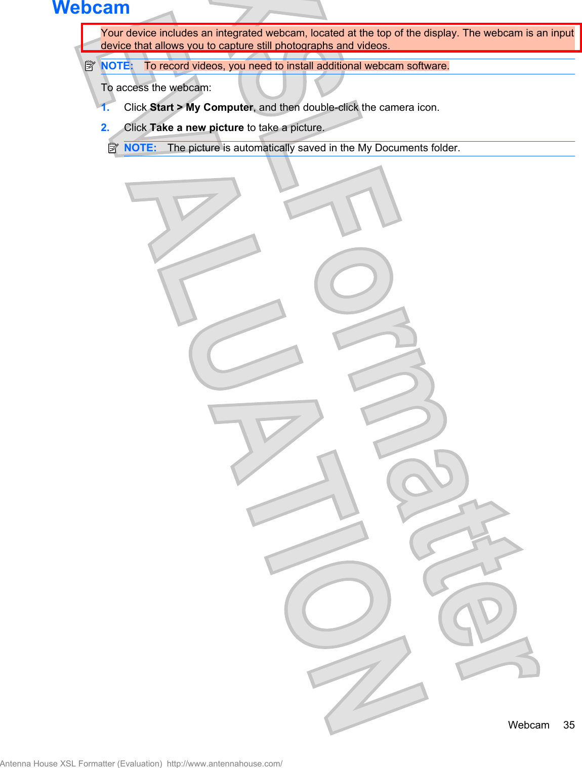 WebcamYour device includes an integrated webcam, located at the top of the display. The webcam is an inputdevice that allows you to capture still photographs and videos.NOTE: To record videos, you need to install additional webcam software.To access the webcam:1. Click Start &gt; My Computer, and then double-click the camera icon.2. Click Take a new picture to take a picture.NOTE: The picture is automatically saved in the My Documents folder.Webcam 35Antenna House XSL Formatter (Evaluation)  http://www.antennahouse.com/