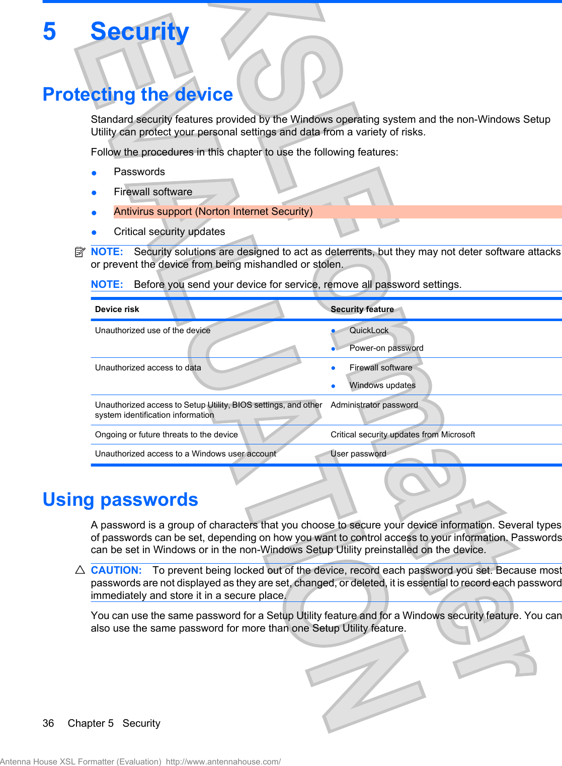 5SecurityProtecting the deviceStandard security features provided by the Windows operating system and the non-Windows SetupUtility can protect your personal settings and data from a variety of risks.Follow the procedures in this chapter to use the following features:●Passwords●Firewall software●Antivirus support (Norton Internet Security)●Critical security updatesNOTE: Security solutions are designed to act as deterrents, but they may not deter software attacksor prevent the device from being mishandled or stolen.NOTE: Before you send your device for service, remove all password settings.Device risk Security featureUnauthorized use of the device ●QuickLock●Power-on passwordUnauthorized access to data ●Firewall software●Windows updatesUnauthorized access to Setup Utility, BIOS settings, and othersystem identification informationAdministrator passwordOngoing or future threats to the device Critical security updates from MicrosoftUnauthorized access to a Windows user account User passwordUsing passwordsA password is a group of characters that you choose to secure your device information. Several typesof passwords can be set, depending on how you want to control access to your information. Passwordscan be set in Windows or in the non-Windows Setup Utility preinstalled on the device.CAUTION: To prevent being locked out of the device, record each password you set. Because mostpasswords are not displayed as they are set, changed, or deleted, it is essential to record each passwordimmediately and store it in a secure place.You can use the same password for a Setup Utility feature and for a Windows security feature. You canalso use the same password for more than one Setup Utility feature.36 Chapter 5   SecurityAntenna House XSL Formatter (Evaluation)  http://www.antennahouse.com/