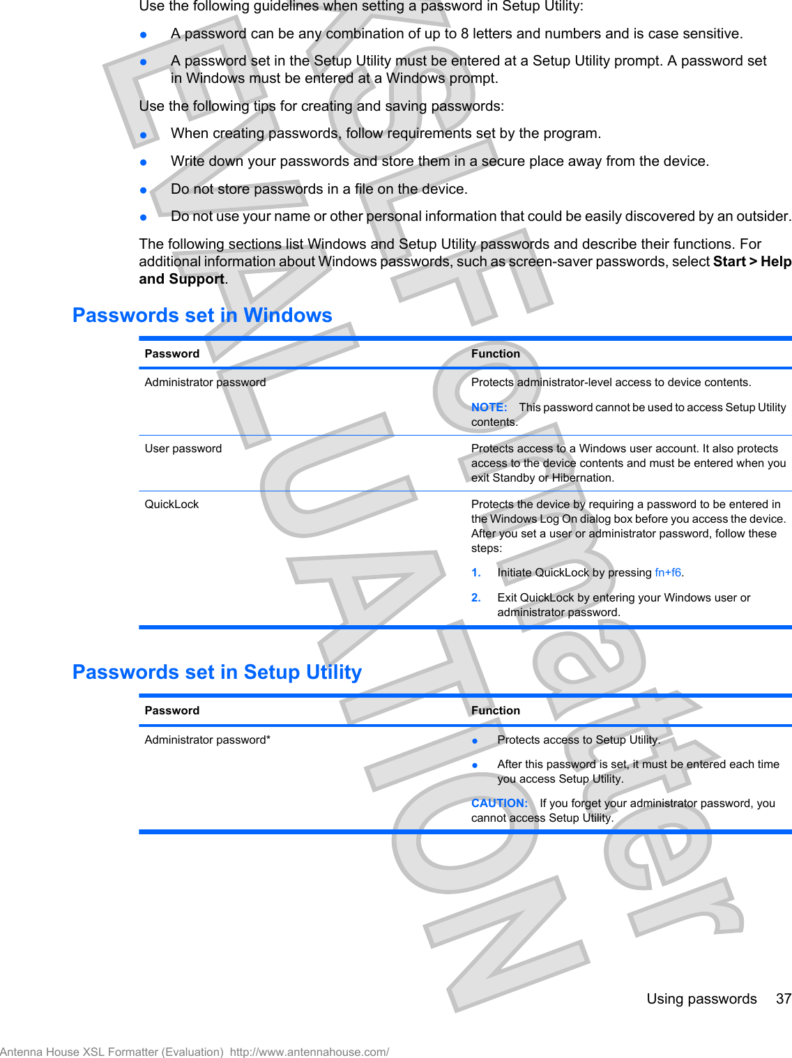 Use the following guidelines when setting a password in Setup Utility:●A password can be any combination of up to 8 letters and numbers and is case sensitive.●A password set in the Setup Utility must be entered at a Setup Utility prompt. A password setin Windows must be entered at a Windows prompt.Use the following tips for creating and saving passwords:●When creating passwords, follow requirements set by the program.●Write down your passwords and store them in a secure place away from the device.●Do not store passwords in a file on the device.●Do not use your name or other personal information that could be easily discovered by an outsider.The following sections list Windows and Setup Utility passwords and describe their functions. Foradditional information about Windows passwords, such as screen-saver passwords, select Start &gt; Helpand Support.Passwords set in WindowsPassword FunctionAdministrator password Protects administrator-level access to device contents.NOTE: This password cannot be used to access Setup Utilitycontents.User password Protects access to a Windows user account. It also protectsaccess to the device contents and must be entered when youexit Standby or Hibernation.QuickLock Protects the device by requiring a password to be entered inthe Windows Log On dialog box before you access the device.After you set a user or administrator password, follow thesesteps:1. Initiate QuickLock by pressing fn+f6.2. Exit QuickLock by entering your Windows user oradministrator password.Passwords set in Setup UtilityPassword FunctionAdministrator password* ●Protects access to Setup Utility.●After this password is set, it must be entered each timeyou access Setup Utility.CAUTION: If you forget your administrator password, youcannot access Setup Utility.Using passwords 37Antenna House XSL Formatter (Evaluation)  http://www.antennahouse.com/