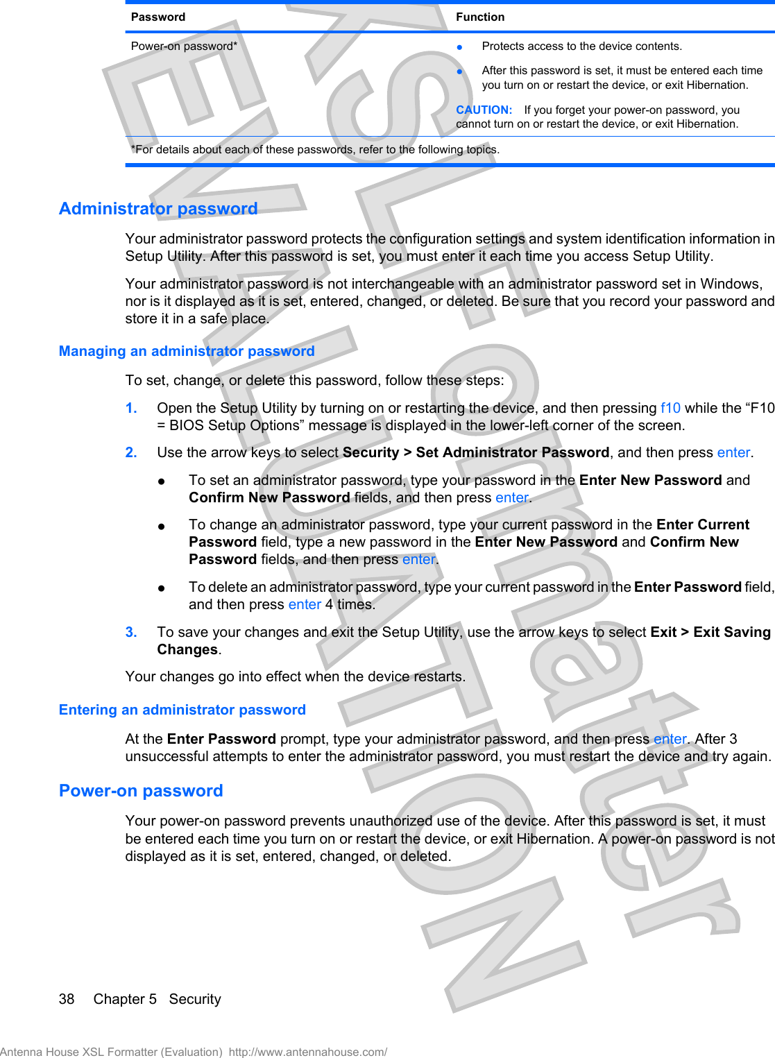 Password FunctionPower-on password* ●Protects access to the device contents.●After this password is set, it must be entered each timeyou turn on or restart the device, or exit Hibernation.CAUTION: If you forget your power-on password, youcannot turn on or restart the device, or exit Hibernation.*For details about each of these passwords, refer to the following topics.Administrator passwordYour administrator password protects the configuration settings and system identification information inSetup Utility. After this password is set, you must enter it each time you access Setup Utility.Your administrator password is not interchangeable with an administrator password set in Windows,nor is it displayed as it is set, entered, changed, or deleted. Be sure that you record your password andstore it in a safe place.Managing an administrator passwordTo set, change, or delete this password, follow these steps:1. Open the Setup Utility by turning on or restarting the device, and then pressing f10 while the “F10= BIOS Setup Options” message is displayed in the lower-left corner of the screen.2. Use the arrow keys to select Security &gt; Set Administrator Password, and then press enter.●To set an administrator password, type your password in the Enter New Password andConfirm New Password fields, and then press enter.●To change an administrator password, type your current password in the Enter CurrentPassword field, type a new password in the Enter New Password and Confirm NewPassword fields, and then press enter.●To delete an administrator password, type your current password in the Enter Password field,and then press enter 4 times.3. To save your changes and exit the Setup Utility, use the arrow keys to select Exit &gt; Exit SavingChanges.Your changes go into effect when the device restarts.Entering an administrator passwordAt the Enter Password prompt, type your administrator password, and then press enter. After 3unsuccessful attempts to enter the administrator password, you must restart the device and try again.Power-on passwordYour power-on password prevents unauthorized use of the device. After this password is set, it mustbe entered each time you turn on or restart the device, or exit Hibernation. A power-on password is notdisplayed as it is set, entered, changed, or deleted.38 Chapter 5   SecurityAntenna House XSL Formatter (Evaluation)  http://www.antennahouse.com/