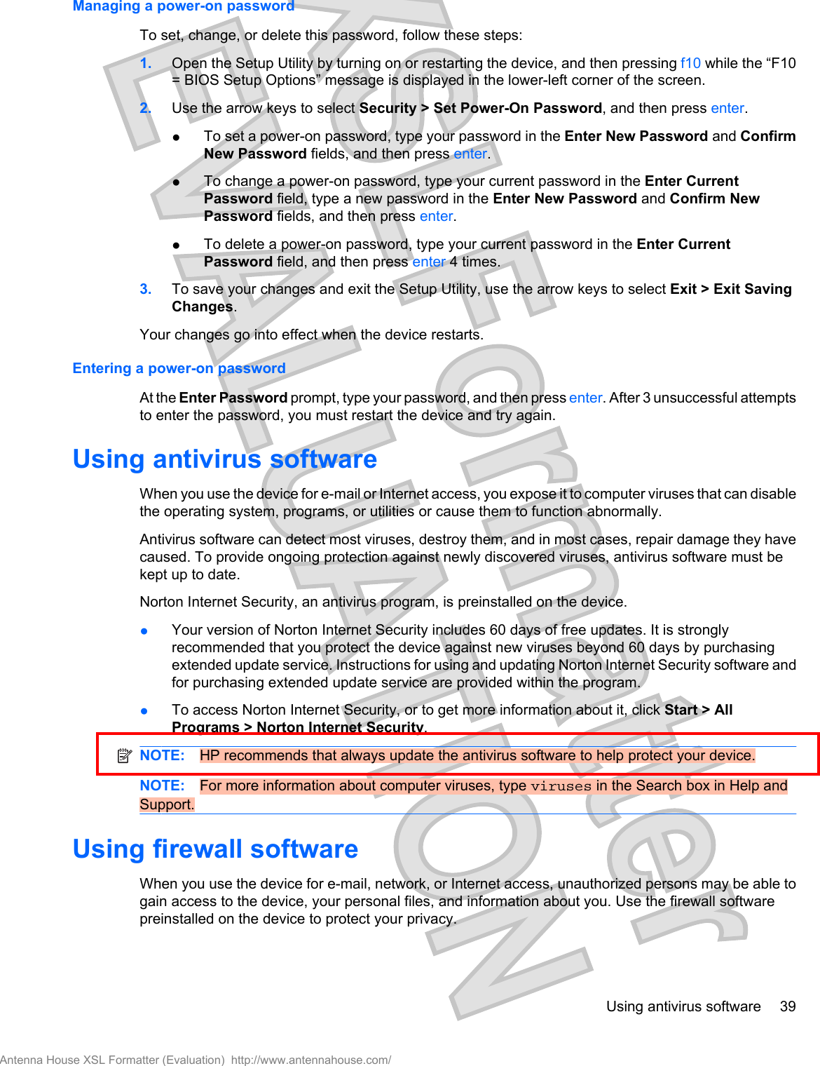 Managing a power-on passwordTo set, change, or delete this password, follow these steps:1. Open the Setup Utility by turning on or restarting the device, and then pressing f10 while the “F10= BIOS Setup Options” message is displayed in the lower-left corner of the screen.2. Use the arrow keys to select Security &gt; Set Power-On Password, and then press enter.●To set a power-on password, type your password in the Enter New Password and ConfirmNew Password fields, and then press enter.●To change a power-on password, type your current password in the Enter CurrentPassword field, type a new password in the Enter New Password and Confirm NewPassword fields, and then press enter.●To delete a power-on password, type your current password in the Enter CurrentPassword field, and then press enter 4 times.3. To save your changes and exit the Setup Utility, use the arrow keys to select Exit &gt; Exit SavingChanges.Your changes go into effect when the device restarts.Entering a power-on passwordAt the Enter Password prompt, type your password, and then press enter. After 3 unsuccessful attemptsto enter the password, you must restart the device and try again.Using antivirus softwareWhen you use the device for e-mail or Internet access, you expose it to computer viruses that can disablethe operating system, programs, or utilities or cause them to function abnormally.Antivirus software can detect most viruses, destroy them, and in most cases, repair damage they havecaused. To provide ongoing protection against newly discovered viruses, antivirus software must bekept up to date.Norton Internet Security, an antivirus program, is preinstalled on the device.●Your version of Norton Internet Security includes 60 days of free updates. It is stronglyrecommended that you protect the device against new viruses beyond 60 days by purchasingextended update service. Instructions for using and updating Norton Internet Security software andfor purchasing extended update service are provided within the program.●To access Norton Internet Security, or to get more information about it, click Start &gt; AllPrograms &gt; Norton Internet Security.NOTE: HP recommends that always update the antivirus software to help protect your device.NOTE: For more information about computer viruses, type viruses in the Search box in Help andSupport.Using firewall softwareWhen you use the device for e-mail, network, or Internet access, unauthorized persons may be able togain access to the device, your personal files, and information about you. Use the firewall softwarepreinstalled on the device to protect your privacy.Using antivirus software 39Antenna House XSL Formatter (Evaluation)  http://www.antennahouse.com/