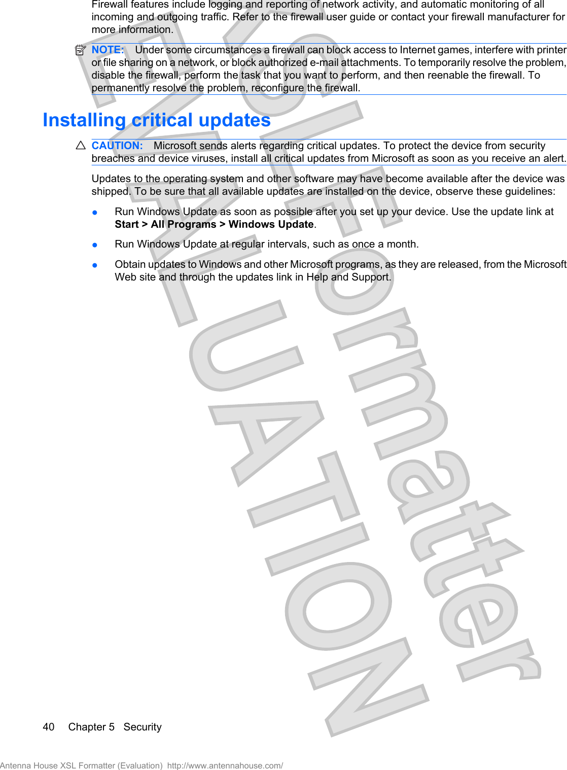 Firewall features include logging and reporting of network activity, and automatic monitoring of allincoming and outgoing traffic. Refer to the firewall user guide or contact your firewall manufacturer formore information.NOTE: Under some circumstances a firewall can block access to Internet games, interfere with printeror file sharing on a network, or block authorized e-mail attachments. To temporarily resolve the problem,disable the firewall, perform the task that you want to perform, and then reenable the firewall. Topermanently resolve the problem, reconfigure the firewall.Installing critical updatesCAUTION: Microsoft sends alerts regarding critical updates. To protect the device from securitybreaches and device viruses, install all critical updates from Microsoft as soon as you receive an alert.Updates to the operating system and other software may have become available after the device wasshipped. To be sure that all available updates are installed on the device, observe these guidelines:●Run Windows Update as soon as possible after you set up your device. Use the update link atStart &gt; All Programs &gt; Windows Update.●Run Windows Update at regular intervals, such as once a month.●Obtain updates to Windows and other Microsoft programs, as they are released, from the MicrosoftWeb site and through the updates link in Help and Support.40 Chapter 5   SecurityAntenna House XSL Formatter (Evaluation)  http://www.antennahouse.com/