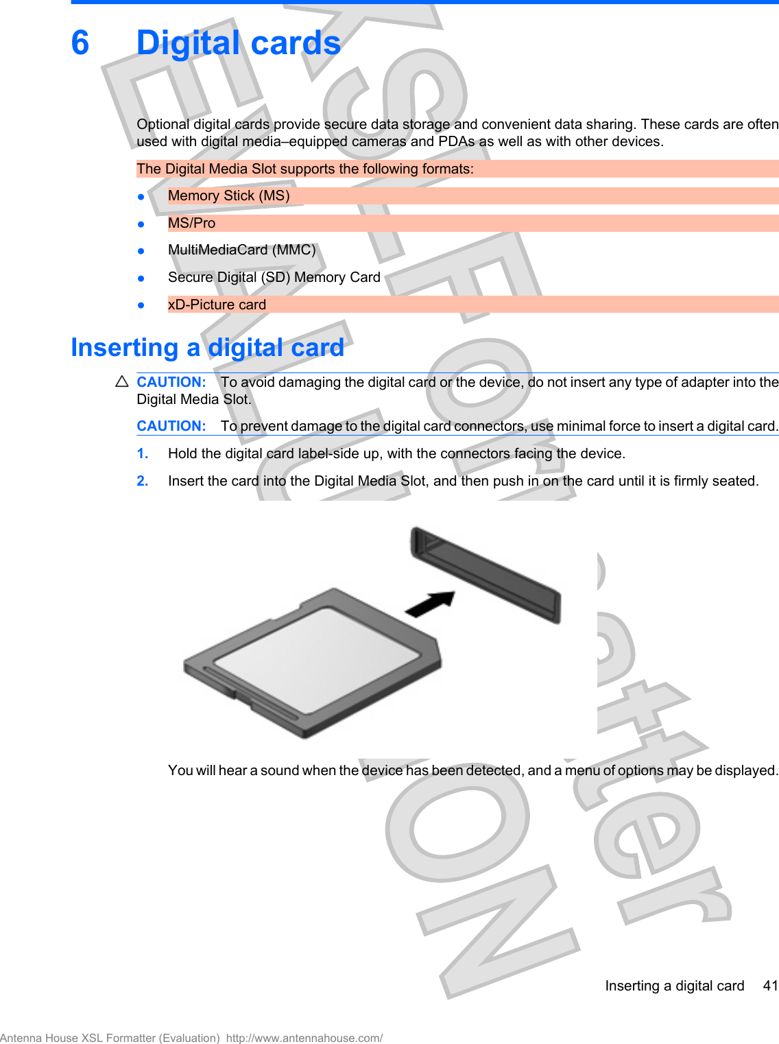 6 Digital cardsOptional digital cards provide secure data storage and convenient data sharing. These cards are oftenused with digital media–equipped cameras and PDAs as well as with other devices.The Digital Media Slot supports the following formats:●Memory Stick (MS)●MS/Pro●MultiMediaCard (MMC)●Secure Digital (SD) Memory Card●xD-Picture cardInserting a digital cardCAUTION: To avoid damaging the digital card or the device, do not insert any type of adapter into theDigital Media Slot.CAUTION: To prevent damage to the digital card connectors, use minimal force to insert a digital card.1. Hold the digital card label-side up, with the connectors facing the device.2. Insert the card into the Digital Media Slot, and then push in on the card until it is firmly seated.You will hear a sound when the device has been detected, and a menu of options may be displayed.Inserting a digital card 41Antenna House XSL Formatter (Evaluation)  http://www.antennahouse.com/