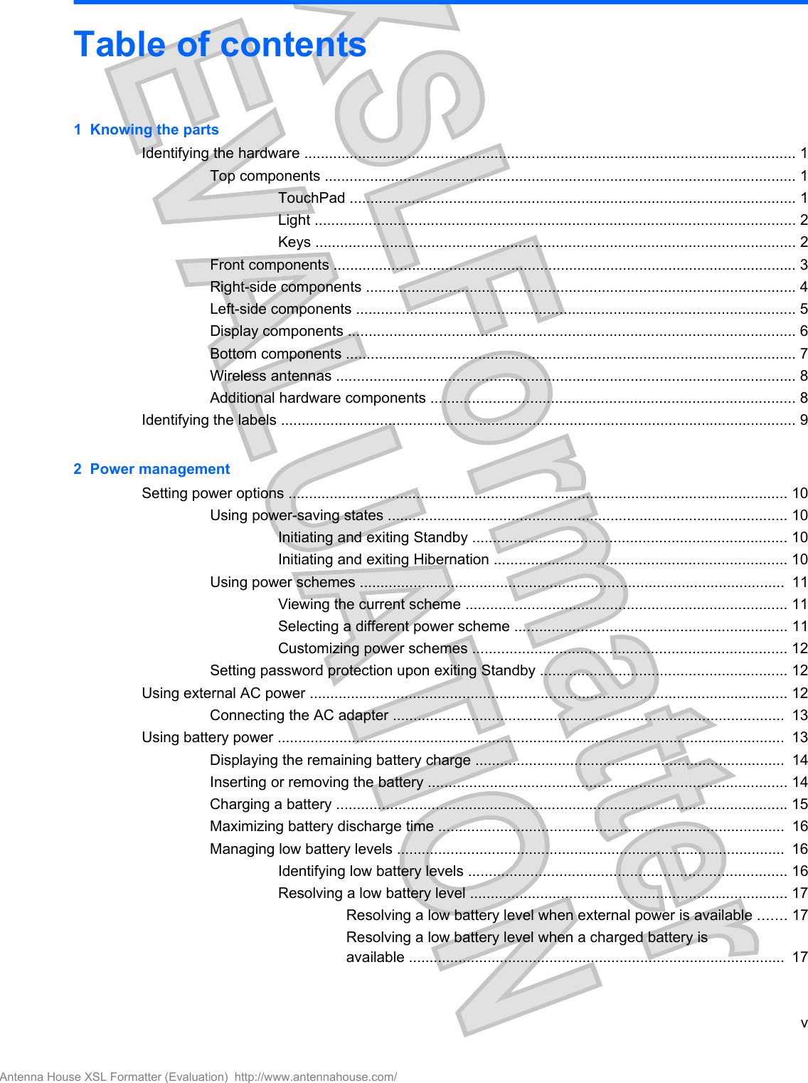 Table of contents1  Knowing the partsIdentifying the hardware ....................................................................................................................... 1Top components .................................................................................................................. 1TouchPad ............................................................................................................ 1Light .................................................................................................................... 2Keys .................................................................................................................... 2Front components ................................................................................................................ 3Right-side components ........................................................................................................ 4Left-side components .......................................................................................................... 5Display components ............................................................................................................ 6Bottom components ............................................................................................................. 7Wireless antennas ............................................................................................................... 8Additional hardware components ........................................................................................ 8Identifying the labels ............................................................................................................................. 92  Power managementSetting power options ......................................................................................................................... 10Using power-saving states ................................................................................................. 10Initiating and exiting Standby ............................................................................ 10Initiating and exiting Hibernation ....................................................................... 10Using power schemes .......................................................................................................  11Viewing the current scheme .............................................................................. 11Selecting a different power scheme .................................................................. 11Customizing power schemes ............................................................................ 12Setting password protection upon exiting Standby ............................................................ 12Using external AC power .................................................................................................................... 12Connecting the AC adapter ...............................................................................................  13Using battery power ...........................................................................................................................  13Displaying the remaining battery charge ...........................................................................  14Inserting or removing the battery ....................................................................................... 14Charging a battery ............................................................................................................. 15Maximizing battery discharge time ....................................................................................  16Managing low battery levels ..............................................................................................  16Identifying low battery levels ............................................................................. 16Resolving a low battery level ............................................................................. 17Resolving a low battery level when external power is available ....... 17Resolving a low battery level when a charged battery isavailable ...........................................................................................  17vAntenna House XSL Formatter (Evaluation)  http://www.antennahouse.com/