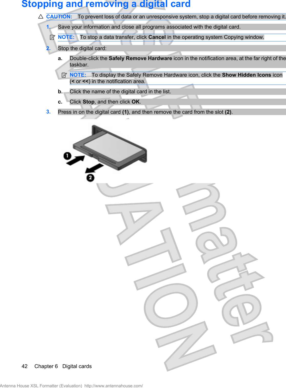 Stopping and removing a digital cardCAUTION: To prevent loss of data or an unresponsive system, stop a digital card before removing it.1. Save your information and close all programs associated with the digital card.NOTE: To stop a data transfer, click Cancel in the operating system Copying window.2. Stop the digital card:a. Double-click the Safely Remove Hardware icon in the notification area, at the far right of thetaskbar.NOTE: To display the Safely Remove Hardware icon, click the Show Hidden Icons icon(&lt; or &lt;&lt;) in the notification area.b. Click the name of the digital card in the list.c. Click Stop, and then click OK.3. Press in on the digital card (1), and then remove the card from the slot (2).42 Chapter 6   Digital cardsAntenna House XSL Formatter (Evaluation)  http://www.antennahouse.com/