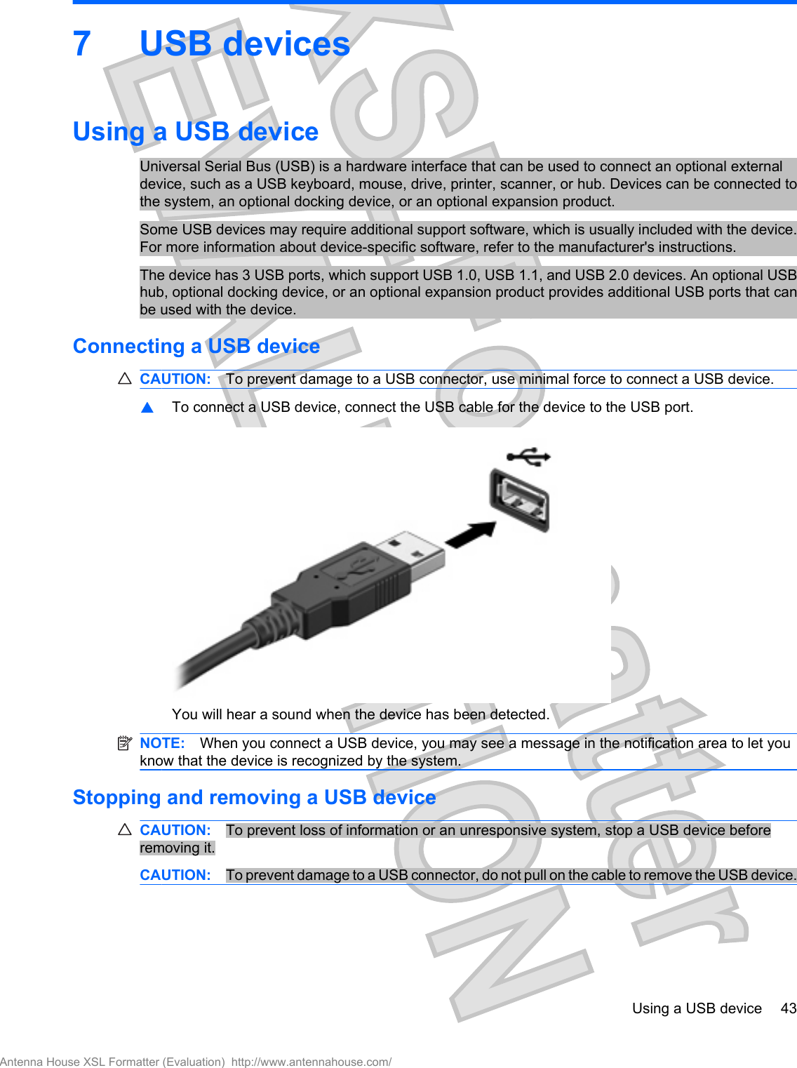 7USB devicesUsing a USB deviceUniversal Serial Bus (USB) is a hardware interface that can be used to connect an optional externaldevice, such as a USB keyboard, mouse, drive, printer, scanner, or hub. Devices can be connected tothe system, an optional docking device, or an optional expansion product.Some USB devices may require additional support software, which is usually included with the device.For more information about device-specific software, refer to the manufacturer&apos;s instructions.The device has 3 USB ports, which support USB 1.0, USB 1.1, and USB 2.0 devices. An optional USBhub, optional docking device, or an optional expansion product provides additional USB ports that canbe used with the device.Connecting a USB deviceCAUTION: To prevent damage to a USB connector, use minimal force to connect a USB device.▲To connect a USB device, connect the USB cable for the device to the USB port.You will hear a sound when the device has been detected.NOTE: When you connect a USB device, you may see a message in the notification area to let youknow that the device is recognized by the system.Stopping and removing a USB deviceCAUTION: To prevent loss of information or an unresponsive system, stop a USB device beforeremoving it.CAUTION: To prevent damage to a USB connector, do not pull on the cable to remove the USB device.Using a USB device 43Antenna House XSL Formatter (Evaluation)  http://www.antennahouse.com/