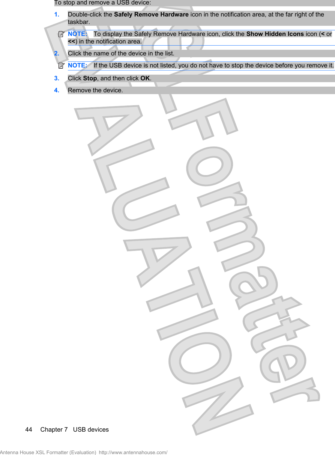 To stop and remove a USB device:1. Double-click the Safely Remove Hardware icon in the notification area, at the far right of thetaskbar.NOTE: To display the Safely Remove Hardware icon, click the Show Hidden Icons icon (&lt; or&lt;&lt;) in the notification area.2. Click the name of the device in the list.NOTE: If the USB device is not listed, you do not have to stop the device before you remove it.3. Click Stop, and then click OK.4. Remove the device.44 Chapter 7   USB devicesAntenna House XSL Formatter (Evaluation)  http://www.antennahouse.com/
