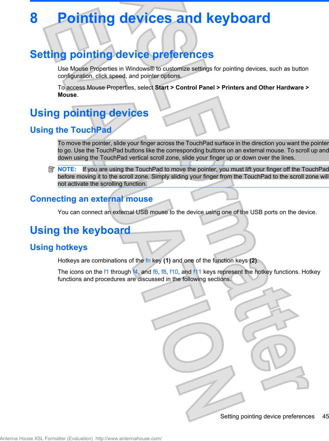 8 Pointing devices and keyboardSetting pointing device preferencesUse Mouse Properties in Windows® to customize settings for pointing devices, such as buttonconfiguration, click speed, and pointer options.To access Mouse Properties, select Start &gt; Control Panel &gt; Printers and Other Hardware &gt;Mouse.Using pointing devicesUsing the TouchPadTo move the pointer, slide your finger across the TouchPad surface in the direction you want the pointerto go. Use the TouchPad buttons like the corresponding buttons on an external mouse. To scroll up anddown using the TouchPad vertical scroll zone, slide your finger up or down over the lines.NOTE: If you are using the TouchPad to move the pointer, you must lift your finger off the TouchPadbefore moving it to the scroll zone. Simply sliding your finger from the TouchPad to the scroll zone willnot activate the scrolling function.Connecting an external mouseYou can connect an external USB mouse to the device using one of the USB ports on the device. Using the keyboardUsing hotkeysHotkeys are combinations of the fn key (1) and one of the function keys (2).The icons on the f1 through f4, and f6, f8, f10, and f11 keys represent the hotkey functions. Hotkeyfunctions and procedures are discussed in the following sections.Setting pointing device preferences 45Antenna House XSL Formatter (Evaluation)  http://www.antennahouse.com/