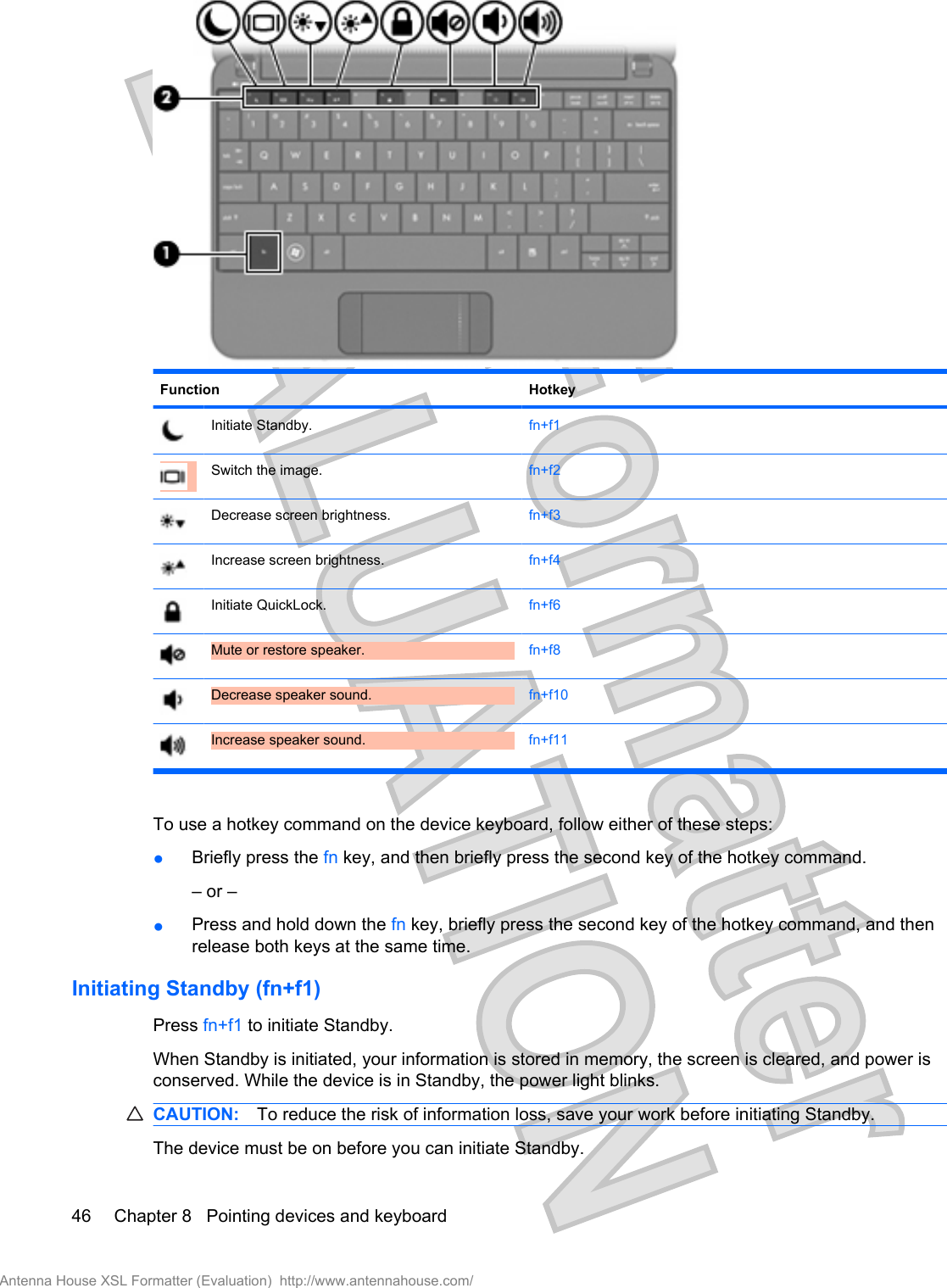 Function HotkeyInitiate Standby. fn+f1Switch the image. fn+f2Decrease screen brightness. fn+f3Increase screen brightness. fn+f4Initiate QuickLock. fn+f6Mute or restore speaker. fn+f8Decrease speaker sound. fn+f10Increase speaker sound. fn+f11To use a hotkey command on the device keyboard, follow either of these steps:●Briefly press the fn key, and then briefly press the second key of the hotkey command.– or –●Press and hold down the fn key, briefly press the second key of the hotkey command, and thenrelease both keys at the same time.Initiating Standby (fn+f1)Press fn+f1 to initiate Standby.When Standby is initiated, your information is stored in memory, the screen is cleared, and power isconserved. While the device is in Standby, the power light blinks.CAUTION: To reduce the risk of information loss, save your work before initiating Standby.The device must be on before you can initiate Standby.46 Chapter 8   Pointing devices and keyboardAntenna House XSL Formatter (Evaluation)  http://www.antennahouse.com/