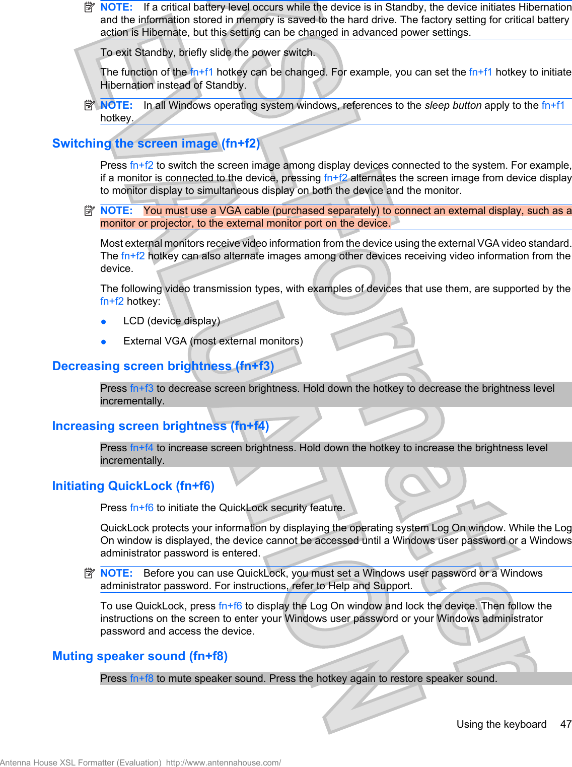 NOTE: If a critical battery level occurs while the device is in Standby, the device initiates Hibernationand the information stored in memory is saved to the hard drive. The factory setting for critical batteryaction is Hibernate, but this setting can be changed in advanced power settings.To exit Standby, briefly slide the power switch.The function of the fn+f1 hotkey can be changed. For example, you can set the fn+f1 hotkey to initiateHibernation instead of Standby.NOTE: In all Windows operating system windows, references to the sleep button apply to the fn+f1hotkey.Switching the screen image (fn+f2)Press fn+f2 to switch the screen image among display devices connected to the system. For example,if a monitor is connected to the device, pressing fn+f2 alternates the screen image from device displayto monitor display to simultaneous display on both the device and the monitor.NOTE: You must use a VGA cable (purchased separately) to connect an external display, such as amonitor or projector, to the external monitor port on the device.Most external monitors receive video information from the device using the external VGA video standard.The fn+f2 hotkey can also alternate images among other devices receiving video information from thedevice.The following video transmission types, with examples of devices that use them, are supported by thefn+f2 hotkey:●LCD (device display)●External VGA (most external monitors)Decreasing screen brightness (fn+f3)Press fn+f3 to decrease screen brightness. Hold down the hotkey to decrease the brightness levelincrementally.Increasing screen brightness (fn+f4)Press fn+f4 to increase screen brightness. Hold down the hotkey to increase the brightness levelincrementally.Initiating QuickLock (fn+f6)Press fn+f6 to initiate the QuickLock security feature.QuickLock protects your information by displaying the operating system Log On window. While the LogOn window is displayed, the device cannot be accessed until a Windows user password or a Windowsadministrator password is entered.NOTE: Before you can use QuickLock, you must set a Windows user password or a Windowsadministrator password. For instructions, refer to Help and Support.To use QuickLock, press fn+f6 to display the Log On window and lock the device. Then follow theinstructions on the screen to enter your Windows user password or your Windows administratorpassword and access the device.Muting speaker sound (fn+f8)Press fn+f8 to mute speaker sound. Press the hotkey again to restore speaker sound.Using the keyboard 47Antenna House XSL Formatter (Evaluation)  http://www.antennahouse.com/