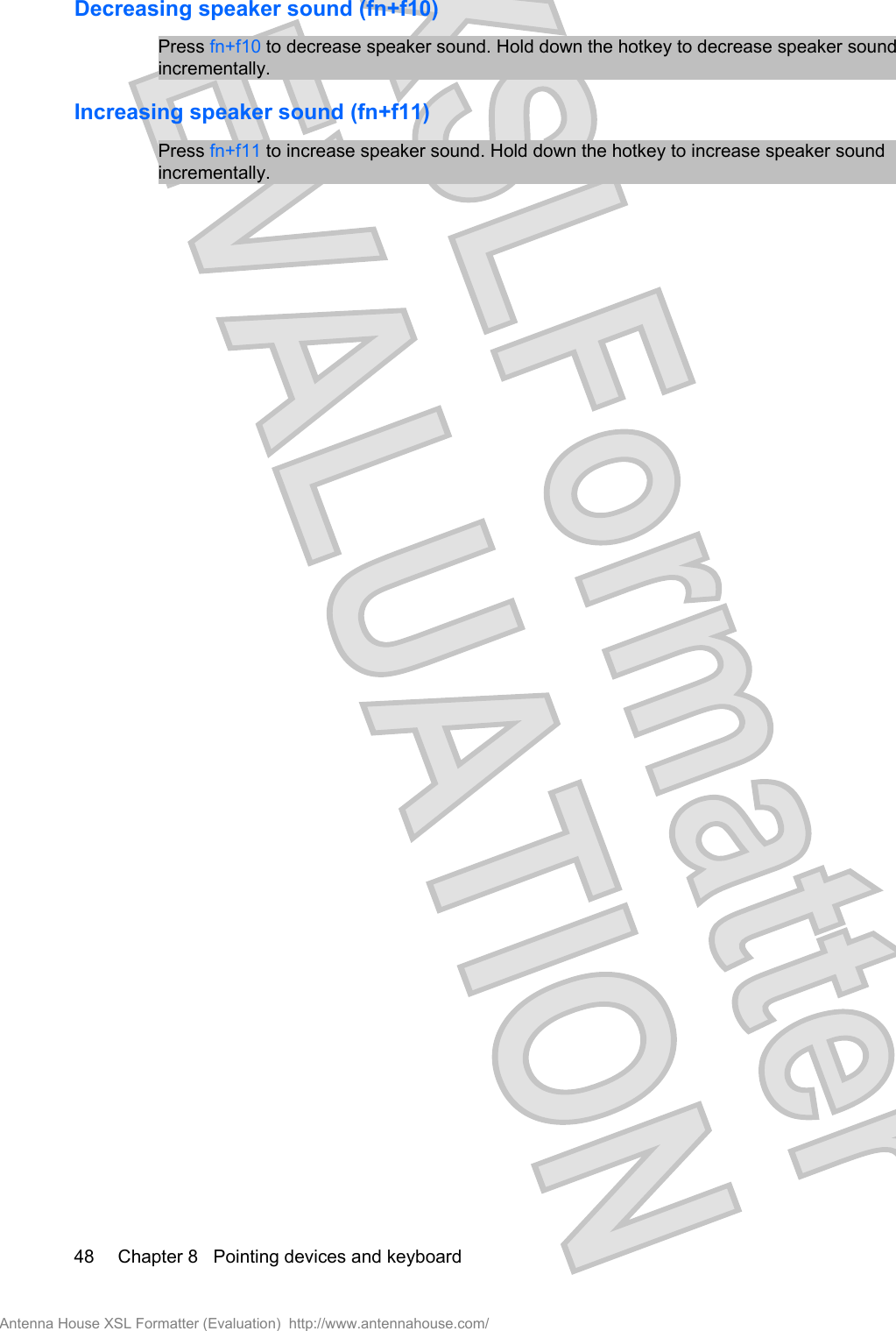 Decreasing speaker sound (fn+f10)Press fn+f10 to decrease speaker sound. Hold down the hotkey to decrease speaker soundincrementally.Increasing speaker sound (fn+f11)Press fn+f11 to increase speaker sound. Hold down the hotkey to increase speaker soundincrementally.48 Chapter 8   Pointing devices and keyboardAntenna House XSL Formatter (Evaluation)  http://www.antennahouse.com/