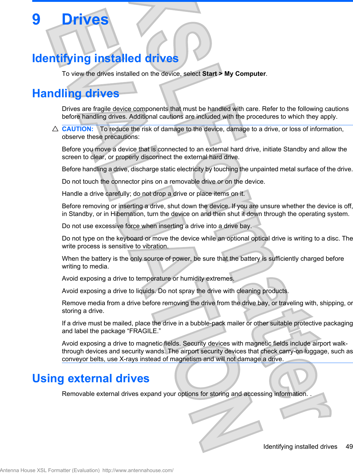 9DrivesIdentifying installed drivesTo view the drives installed on the device, select Start &gt; My Computer.Handling drivesDrives are fragile device components that must be handled with care. Refer to the following cautionsbefore handling drives. Additional cautions are included with the procedures to which they apply.CAUTION: To reduce the risk of damage to the device, damage to a drive, or loss of information,observe these precautions:Before you move a device that is connected to an external hard drive, initiate Standby and allow thescreen to clear, or properly disconnect the external hard drive.Before handling a drive, discharge static electricity by touching the unpainted metal surface of the drive.Do not touch the connector pins on a removable drive or on the device.Handle a drive carefully; do not drop a drive or place items on it.Before removing or inserting a drive, shut down the device. If you are unsure whether the device is off,in Standby, or in Hibernation, turn the device on and then shut it down through the operating system.Do not use excessive force when inserting a drive into a drive bay.Do not type on the keyboard or move the device while an optional optical drive is writing to a disc. Thewrite process is sensitive to vibration.When the battery is the only source of power, be sure that the battery is sufficiently charged beforewriting to media.Avoid exposing a drive to temperature or humidity extremes.Avoid exposing a drive to liquids. Do not spray the drive with cleaning products.Remove media from a drive before removing the drive from the drive bay, or traveling with, shipping, orstoring a drive.If a drive must be mailed, place the drive in a bubble-pack mailer or other suitable protective packagingand label the package “FRAGILE.”Avoid exposing a drive to magnetic fields. Security devices with magnetic fields include airport walk-through devices and security wands. The airport security devices that check carry-on luggage, such asconveyor belts, use X-rays instead of magnetism and will not damage a drive.Using external drivesRemovable external drives expand your options for storing and accessing information. .Identifying installed drives 49Antenna House XSL Formatter (Evaluation)  http://www.antennahouse.com/