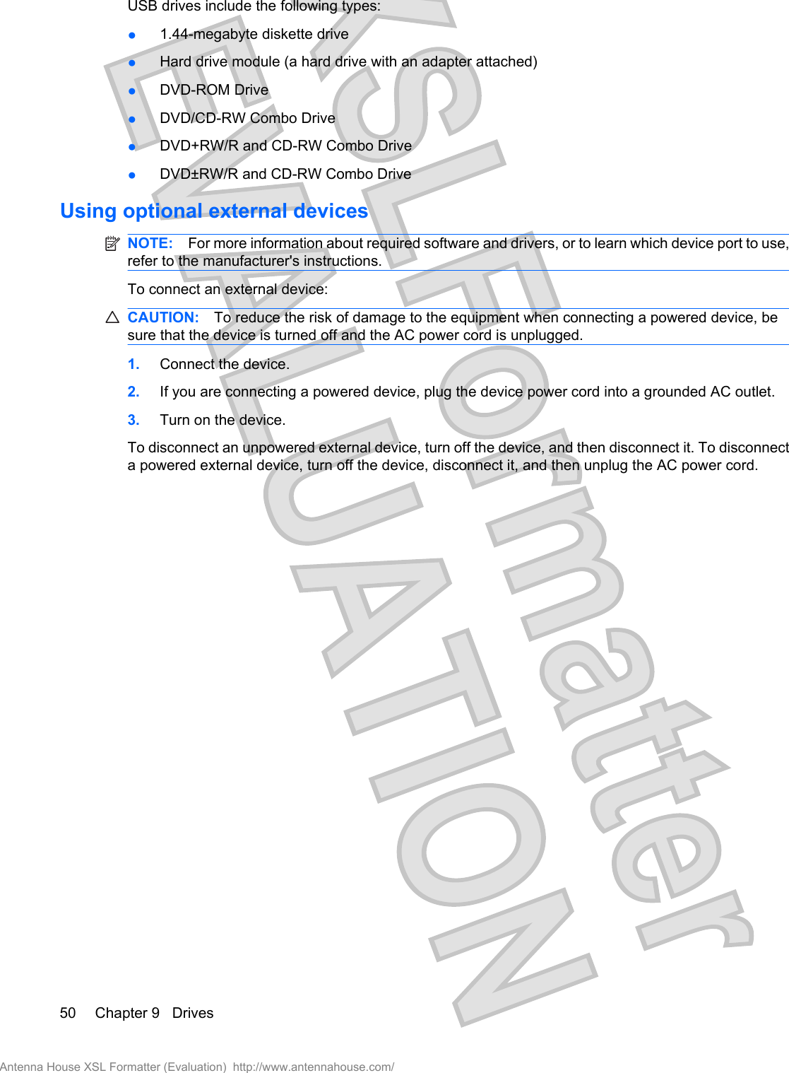 USB drives include the following types:●1.44-megabyte diskette drive●Hard drive module (a hard drive with an adapter attached)●DVD-ROM Drive●DVD/CD-RW Combo Drive●DVD+RW/R and CD-RW Combo Drive●DVD±RW/R and CD-RW Combo DriveUsing optional external devicesNOTE: For more information about required software and drivers, or to learn which device port to use,refer to the manufacturer&apos;s instructions.To connect an external device:CAUTION: To reduce the risk of damage to the equipment when connecting a powered device, besure that the device is turned off and the AC power cord is unplugged.1. Connect the device.2. If you are connecting a powered device, plug the device power cord into a grounded AC outlet.3. Turn on the device.To disconnect an unpowered external device, turn off the device, and then disconnect it. To disconnecta powered external device, turn off the device, disconnect it, and then unplug the AC power cord.50 Chapter 9   DrivesAntenna House XSL Formatter (Evaluation)  http://www.antennahouse.com/