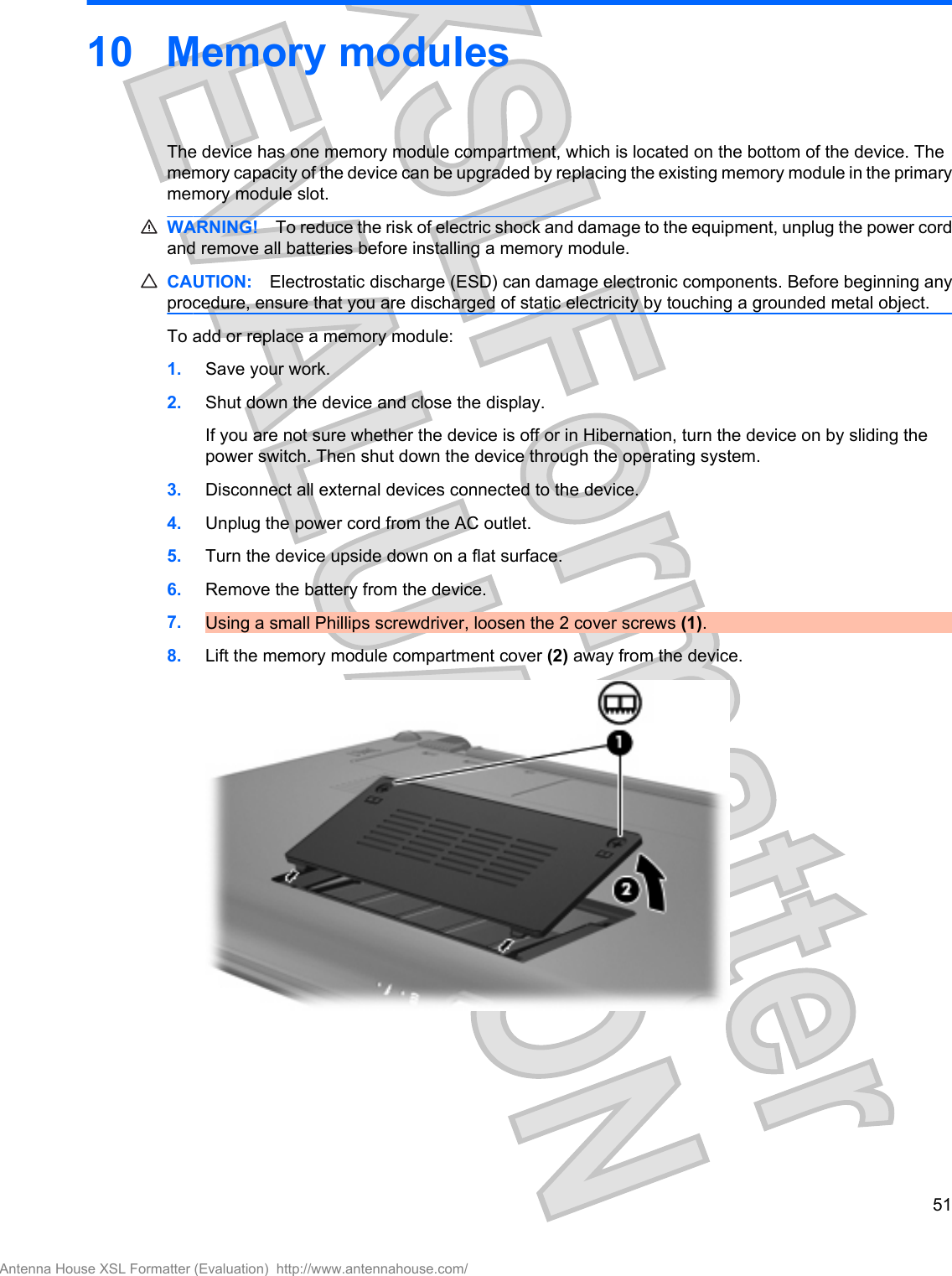 10 Memory modulesThe device has one memory module compartment, which is located on the bottom of the device. Thememory capacity of the device can be upgraded by replacing the existing memory module in the primarymemory module slot.WARNING! To reduce the risk of electric shock and damage to the equipment, unplug the power cordand remove all batteries before installing a memory module.CAUTION: Electrostatic discharge (ESD) can damage electronic components. Before beginning anyprocedure, ensure that you are discharged of static electricity by touching a grounded metal object.To add or replace a memory module:1. Save your work.2. Shut down the device and close the display.If you are not sure whether the device is off or in Hibernation, turn the device on by sliding thepower switch. Then shut down the device through the operating system.3. Disconnect all external devices connected to the device.4. Unplug the power cord from the AC outlet.5. Turn the device upside down on a flat surface.6. Remove the battery from the device.7. Using a small Phillips screwdriver, loosen the 2 cover screws (1).8. Lift the memory module compartment cover (2) away from the device.51Antenna House XSL Formatter (Evaluation)  http://www.antennahouse.com/