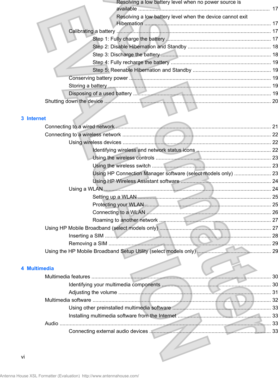 Resolving a low battery level when no power source isavailable ...........................................................................................  17Resolving a low battery level when the device cannot exitHibernation ....................................................................................... 17Calibrating a battery ........................................................................................................... 17Step 1: Fully charge the battery ........................................................................ 17Step 2: Disable Hibernation and Standby ......................................................... 18Step 3: Discharge the battery ............................................................................ 18Step 4: Fully recharge the battery ..................................................................... 19Step 5: Reenable Hibernation and Standby ...................................................... 19Conserving battery power .................................................................................................. 19Storing a battery ................................................................................................................ 19Disposing of a used battery ............................................................................................... 19Shutting down the device ................................................................................................................... 203  InternetConnecting to a wired network ........................................................................................................... 21Connecting to a wireless network ....................................................................................................... 22Using wireless devices ...................................................................................................... 22Identifying wireless and network status icons ................................................... 22Using the wireless controls ............................................................................... 23Using the wireless switch .................................................................................. 23Using HP Connection Manager software (select models only) ......................... 23Using HP Wireless Assistant software .............................................................. 24Using a WLAN ................................................................................................................... 24Setting up a WLAN ............................................................................................ 25Protecting your WLAN ....................................................................................... 25Connecting to a WLAN ...................................................................................... 26Roaming to another network ............................................................................. 27Using HP Mobile Broadband (select models only) ............................................................................. 27Inserting a SIM ................................................................................................................... 28Removing a SIM ................................................................................................................ 29Using the HP Mobile Broadband Setup Utility (select models only) ................................................... 294  MultimediaMultimedia features ............................................................................................................................ 30Identifying your multimedia components ........................................................................... 30Adjusting the volume ......................................................................................................... 31Multimedia software ........................................................................................................................... 32Using other preinstalled multimedia software .................................................................... 33Installing multimedia software from the Internet ................................................................ 33Audio .................................................................................................................................................. 33Connecting external audio devices .................................................................................... 33viAntenna House XSL Formatter (Evaluation)  http://www.antennahouse.com/