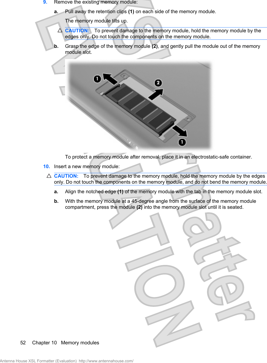 9. Remove the existing memory module:a. Pull away the retention clips (1) on each side of the memory module.The memory module tilts up.CAUTION: To prevent damage to the memory module, hold the memory module by theedges only. Do not touch the components on the memory module.b. Grasp the edge of the memory module (2), and gently pull the module out of the memorymodule slot.To protect a memory module after removal, place it in an electrostatic-safe container.10. Insert a new memory module:CAUTION: To prevent damage to the memory module, hold the memory module by the edgesonly. Do not touch the components on the memory module, and do not bend the memory module.a. Align the notched edge (1) of the memory module with the tab in the memory module slot.b. With the memory module at a 45-degree angle from the surface of the memory modulecompartment, press the module (2) into the memory module slot until it is seated.52 Chapter 10   Memory modulesAntenna House XSL Formatter (Evaluation)  http://www.antennahouse.com/